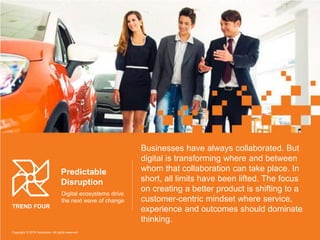 Businesses have always collaborated. But
digital is transforming where and between
whom that collaboration can take place. In
short, all limits have been lifted. The focus
on creating a better product is shifting to a
customer-centric mindset where service,
experience and outcomes should dominate
thinking.
Predictable
Disruption
Digital ecosystems drive
the next wave of change
TREND FOUR
Copyright © 2016 Accenture All rights reserved.
 