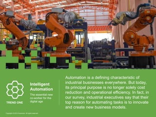 Automation is a defining characteristic of
industrial businesses everywhere. But today,
its principal purpose is no longer solely cost
reduction and operational efficiency. In fact, in
our survey, industrial executives say that their
top reason for automating tasks is to innovate
and create new business models.
Intelligent
Automation
The essential new
co-worker for the
digital ageTREND ONE
Copyright © 2016 Accenture All rights reserved.
 
