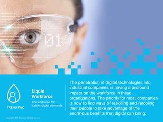 The penetration of digital technologies into
industrial companies is having a profound
impact on the workforce in these
organizations. The priority for most companies
is now to find ways of reskilling and retooling
their people to take advantage of the
enormous benefits that digital can bring.
Liquid
Workforce
The workforce for
today’s digital demands
TREND TWO
Copyright © 2016 Accenture All rights reserved.
 
