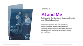 Technology Vision for Insurance 2020 | accenture.com/insurancetechnologyvision
Take a new approach that uses AI to bring
out the full power of people. Move beyond
deployingAI for automation alone and push into
the new frontier of co-creation between people
and machines.
AI and Me
Reimagine the business through human
and AI collaboration
TREND 2
13Copyright © 2020 Accenture. All rights reserved.
 