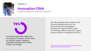 Technology Vision for Insurance 2020 | accenture.com/insurancetechnologyvision
TREND 5
of insurance executives believe the
next wave of innovation will be driven
by scientific research targeting
sustainable development, climate
change, and energy.
23
Innovation DNA
Create an engine for continuous innovation
Swiss Re, alongside other members of the
Insurance Development Forum, has
partnered with the United Nations
Development Program (UNDP), jointly
committing $5 billion of capacity to support
climate resilience in developing countries.*
*https://www.reinsurancene.ws/climate-change-adaptation-must-
happen-at-scale-swiss-res-scotti-at-davos/
Technology Vision for Insurance 2020 | accenture.com/insurancetechnologyvisionCopyright © 2020 Accenture. All rights reserved.
 