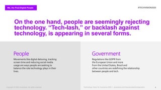 We, the Post-Digital People #TECHVISION2020
Technology Vision for Insurance 2020 | accenture.com/insurancetechnologyvision 4
On the one hand, people are seemingly rejecting
technology. “Tech-lash,” or backlash against
technology, is appearing in several forms.
Movements like digital detoxing, tracking
screen time and reducing social media
usage are ways people are seeking to
balance the role technology plays in their
lives.
People
Regulations like GDPR from
the European Union and more
from the United States, Brazil and
other countries are redefining the relationship
between people and tech.
Government
Copyright © 2020 Accenture. All rights reserved. Technology Vision for Insurance 2020 | accenture.com/insurancetechnologyvision
 