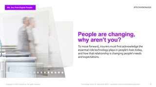 We, the Post-Digital People #TECHVISION2020
Technology Vision for Insurance 2020 | accenture.com/insurancetechnologyvision 7
People are changing,
why aren’t you?
To move forward, insurers must first acknowledge the
essential role technology plays in people’s lives today,
and how that relationship is changing people’s needs
and expectations.
We, the Post-Digital People
Copyright © 2020 Accenture. All rights reserved.
 