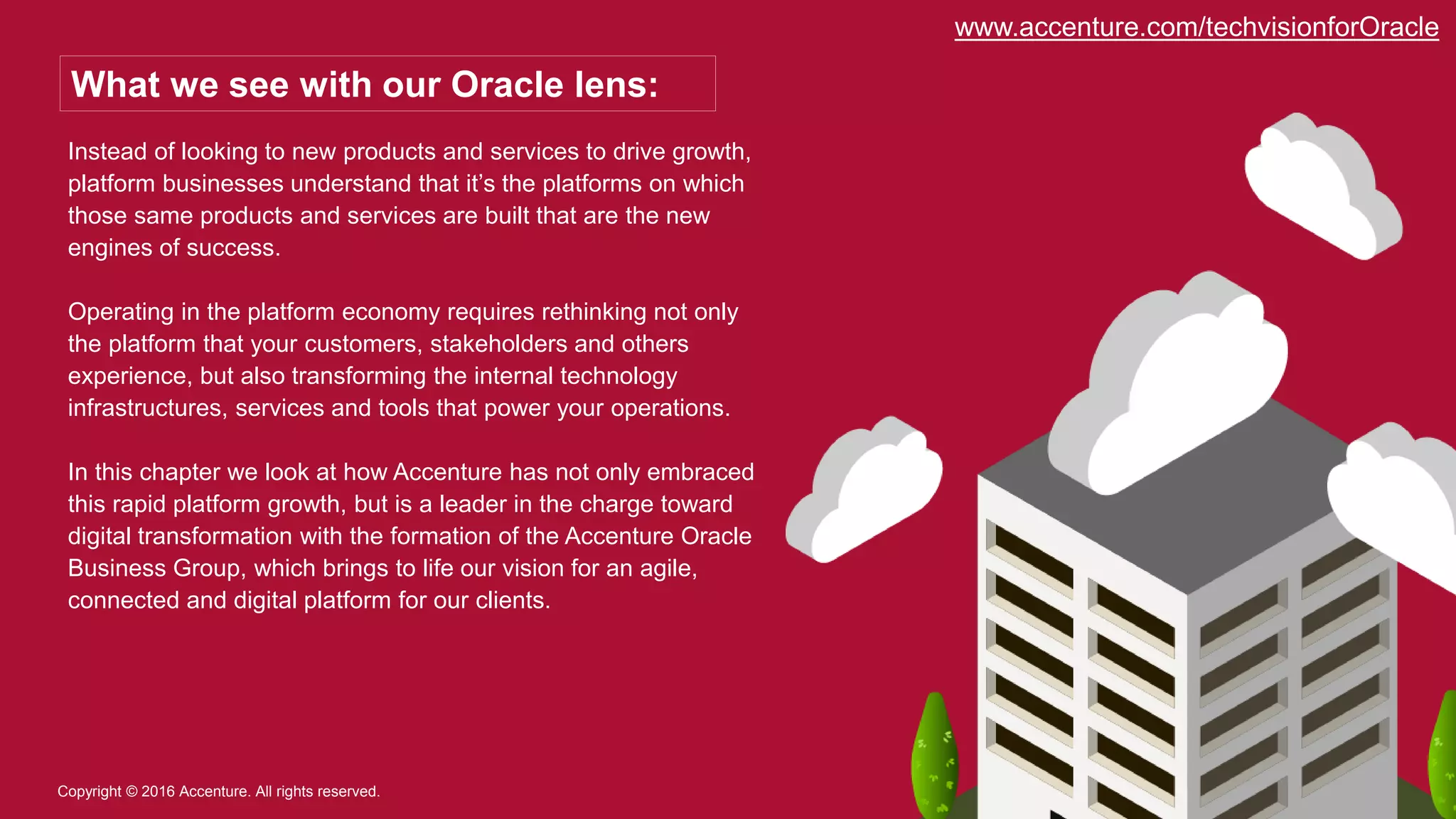 Instead of looking to new products and services to drive growth,
platform businesses understand that it’s the platforms on which
those same products and services are built that are the new
engines of success.
Operating in the platform economy requires rethinking not only
the platform that your customers, stakeholders and others
experience, but also transforming the internal technology
infrastructures, services and tools that power your operations.
In this chapter we look at how Accenture has not only embraced
this rapid platform growth, but is a leader in the charge toward
digital transformation with the formation of the Accenture Oracle
Business Group, which brings to life our vision for an agile,
connected and digital platform for our clients.
Copyright © 2016 Accenture. All rights reserved.
What we see with our Oracle lens:
www.accenture.com/techvisionforOracle
 