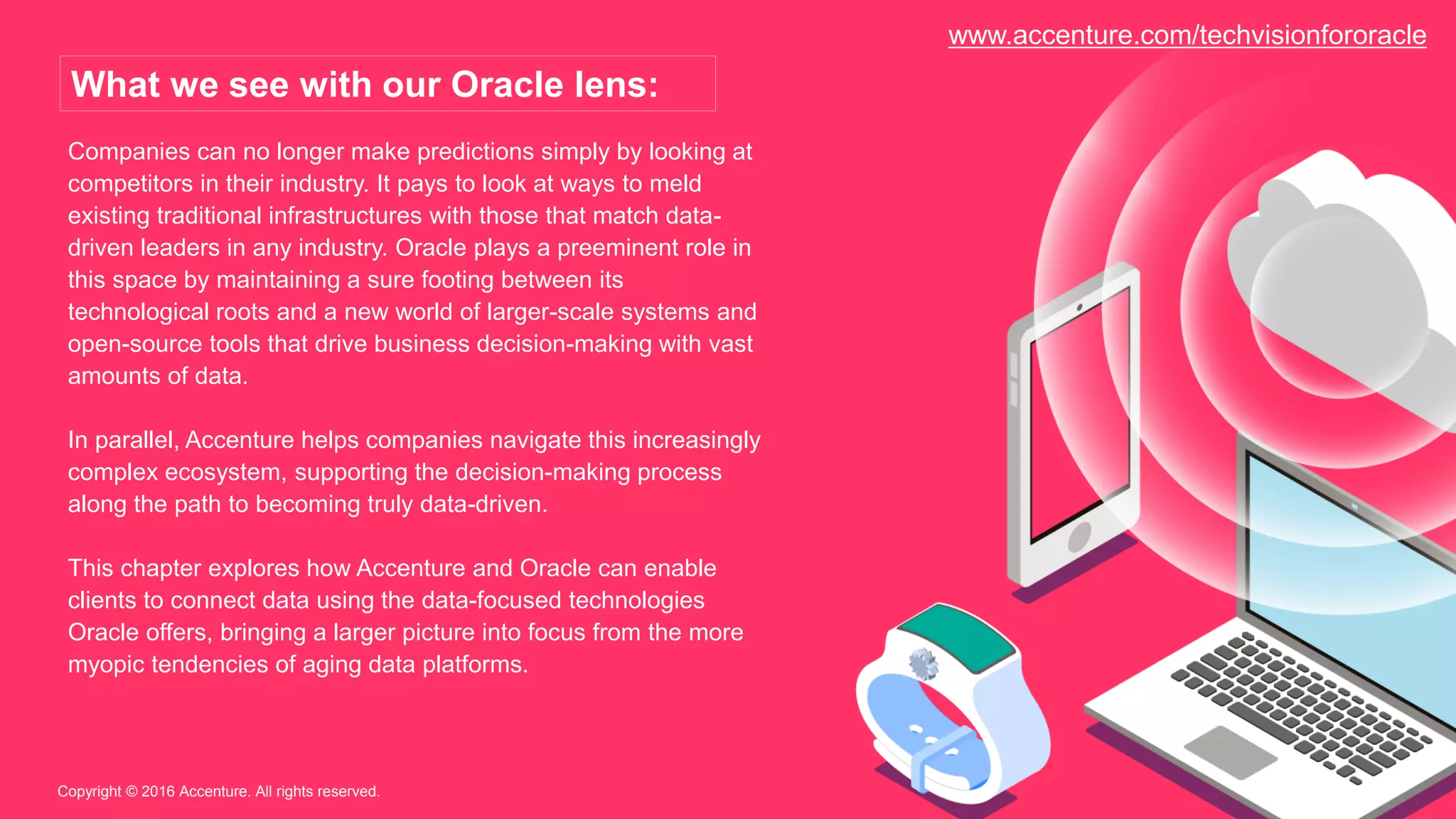 Companies can no longer make predictions simply by looking at
competitors in their industry. It pays to look at ways to meld
existing traditional infrastructures with those that match data-
driven leaders in any industry. Oracle plays a preeminent role in
this space by maintaining a sure footing between its
technological roots and a new world of larger-scale systems and
open-source tools that drive business decision-making with vast
amounts of data.
In parallel, Accenture helps companies navigate this increasingly
complex ecosystem, supporting the decision-making process
along the path to becoming truly data-driven.
This chapter explores how Accenture and Oracle can enable
clients to connect data using the data-focused technologies
Oracle offers, bringing a larger picture into focus from the more
myopic tendencies of aging data platforms.
Copyright © 2016 Accenture. All rights reserved.
What we see with our Oracle lens:
www.accenture.com/techvisionfororacle
 