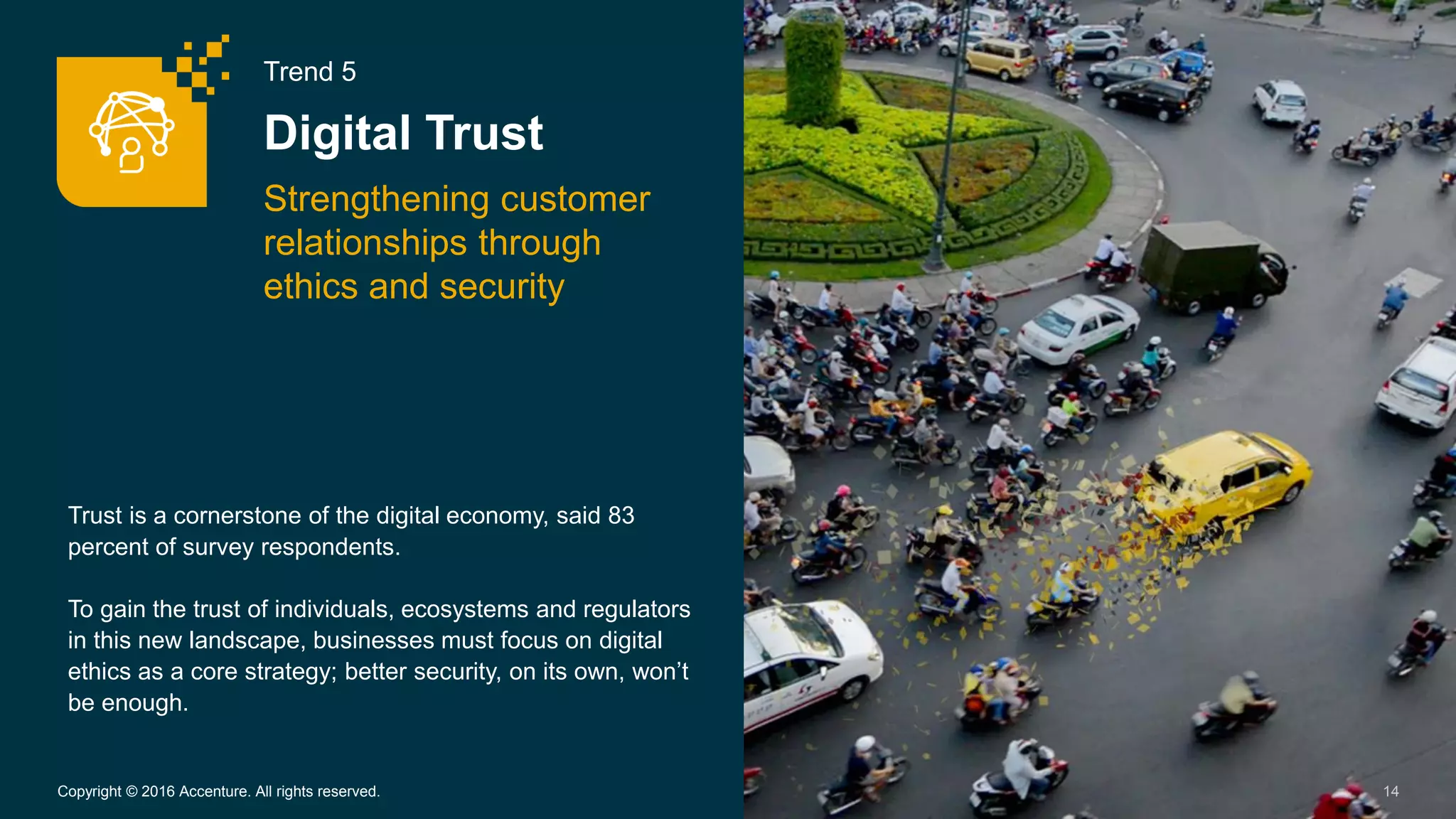 Trend 5
Digital Trust
Strengthening customer
relationships through
ethics and security
14Copyright © 2016 Accenture. All rights reserved.
Trust is a cornerstone of the digital economy, said 83
percent of survey respondents.
To gain the trust of individuals, ecosystems and regulators
in this new landscape, businesses must focus on digital
ethics as a core strategy; better security, on its own, won’t
be enough.
 