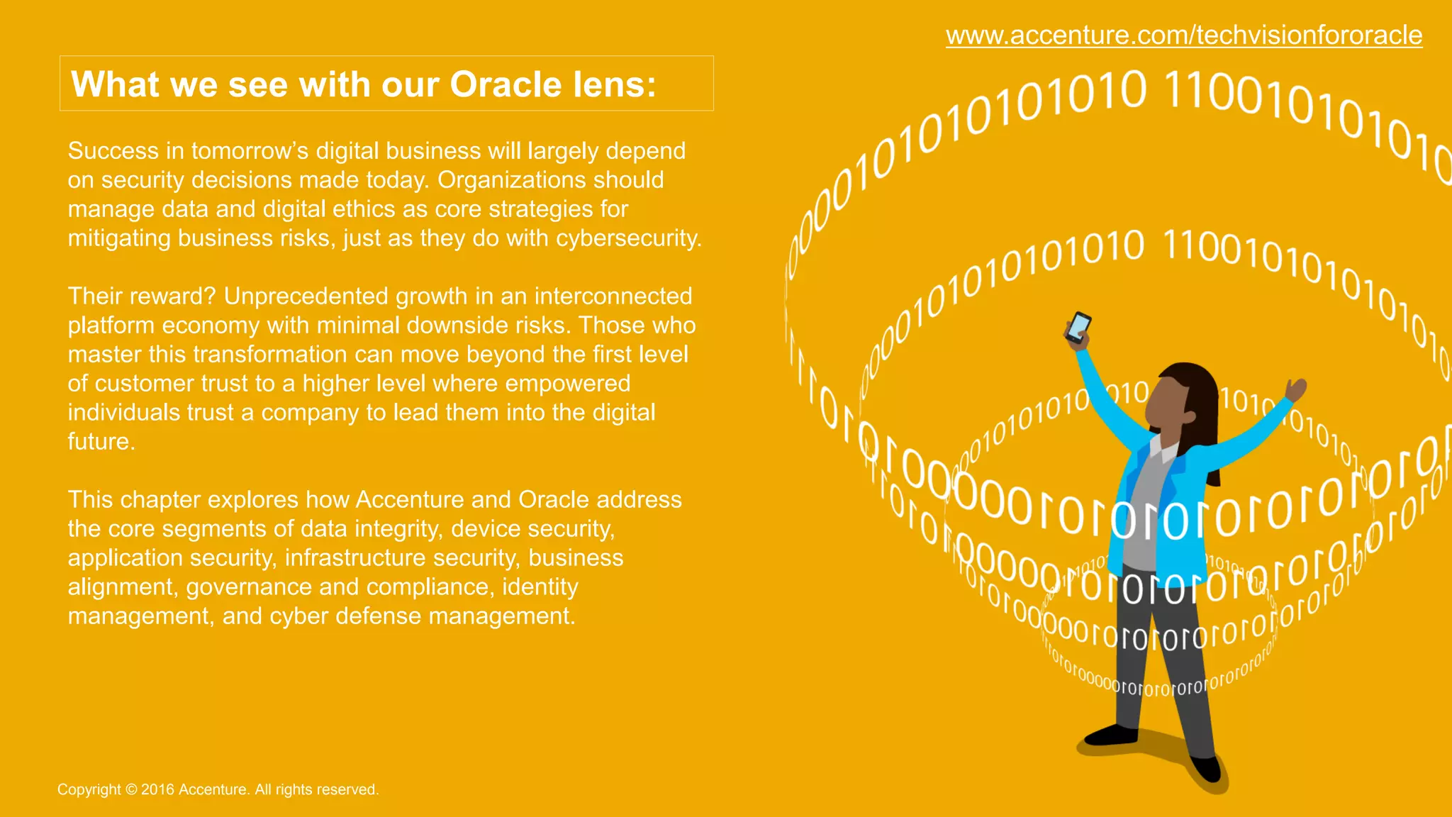 Success in tomorrow’s digital business will largely depend
on security decisions made today. Organizations should
manage data and digital ethics as core strategies for
mitigating business risks, just as they do with cybersecurity.
Their reward? Unprecedented growth in an interconnected
platform economy with minimal downside risks. Those who
master this transformation can move beyond the first level
of customer trust to a higher level where empowered
individuals trust a company to lead them into the digital
future.
This chapter explores how Accenture and Oracle address
the core segments of data integrity, device security,
application security, infrastructure security, business
alignment, governance and compliance, identity
management, and cyber defense management.
Copyright © 2016 Accenture. All rights reserved.
What we see with our Oracle lens:
www.accenture.com/techvisionfororacle
 