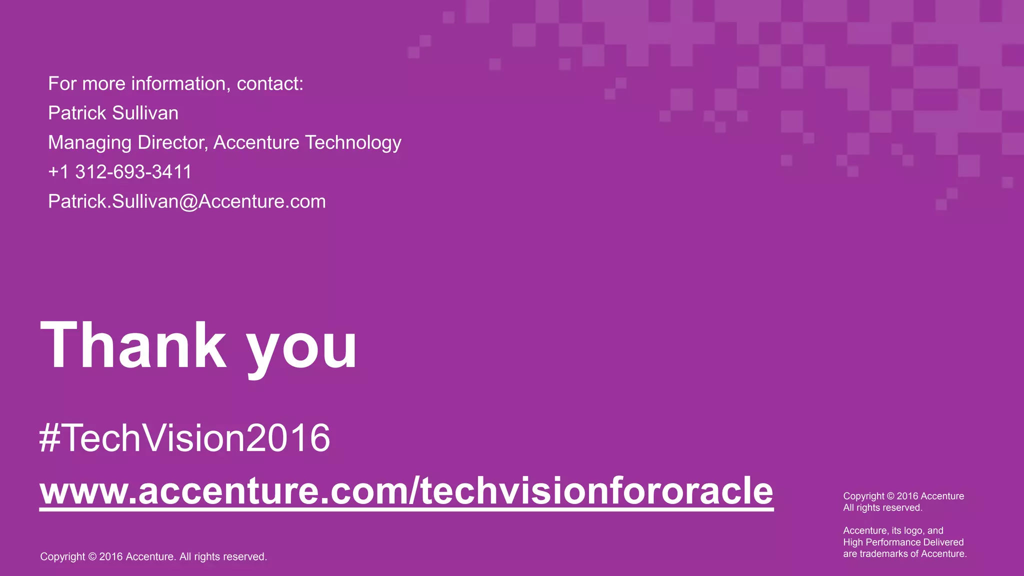 Copyright © 2016 Accenture. All rights reserved.
Thank you
#TechVision2016
www.accenture.com/techvisionfororacle Copyright © 2016 Accenture
All rights reserved.
Accenture, its logo, and
High Performance Delivered
are trademarks of Accenture.
For more information, contact:
Patrick Sullivan
Managing Director, Accenture Technology
+1 312-693-3411
Patrick.Sullivan@Accenture.com
 
