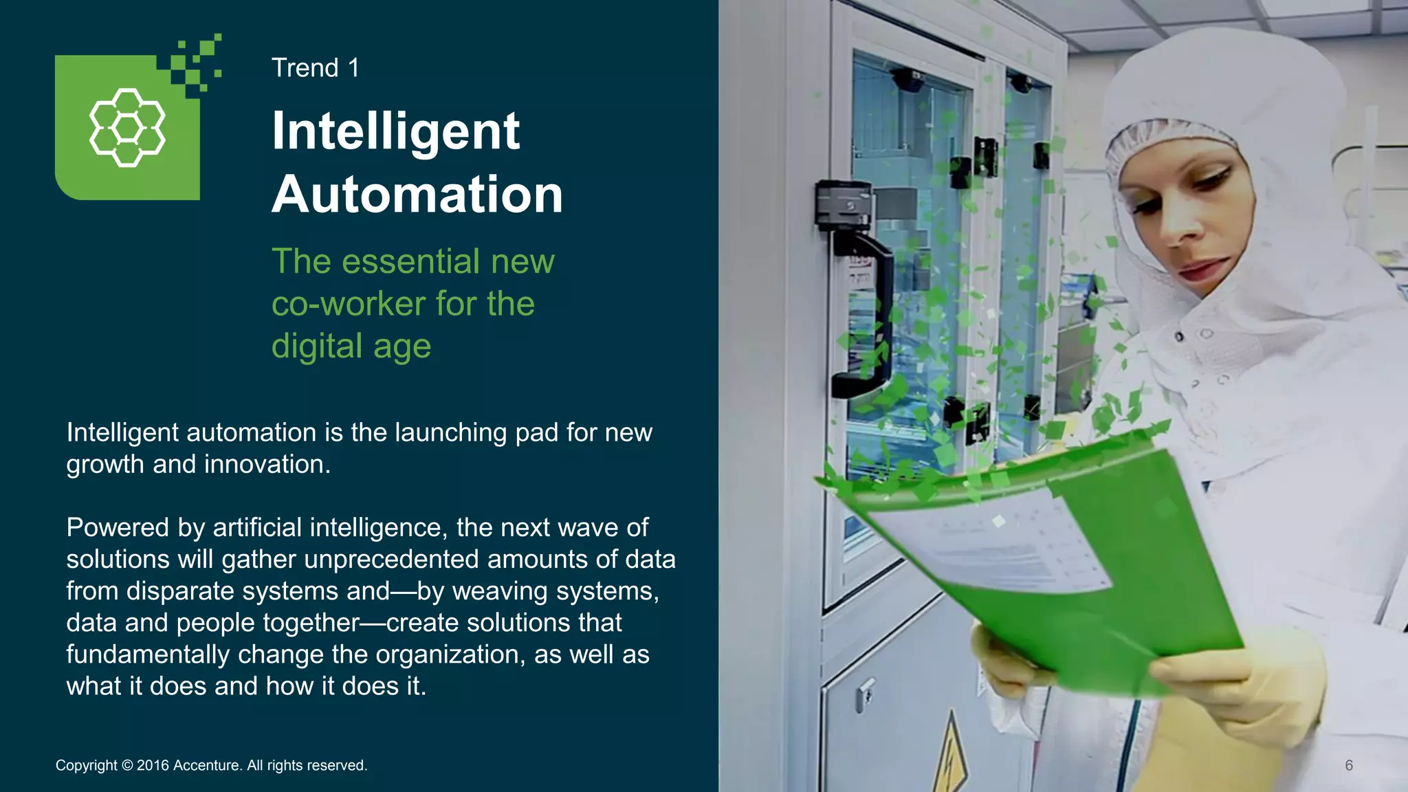 Trend 1
Intelligent
Automation
The essential new
co-worker for the
digital age
6Copyright © 2016 Accenture. All rights reserved.
Intelligent automation is the launching pad for new
growth and innovation.
Powered by artificial intelligence, the next wave of
solutions will gather unprecedented amounts of data
from disparate systems and—by weaving systems,
data and people together—create solutions that
fundamentally change the organization, as well as
what it does and how it does it.
 