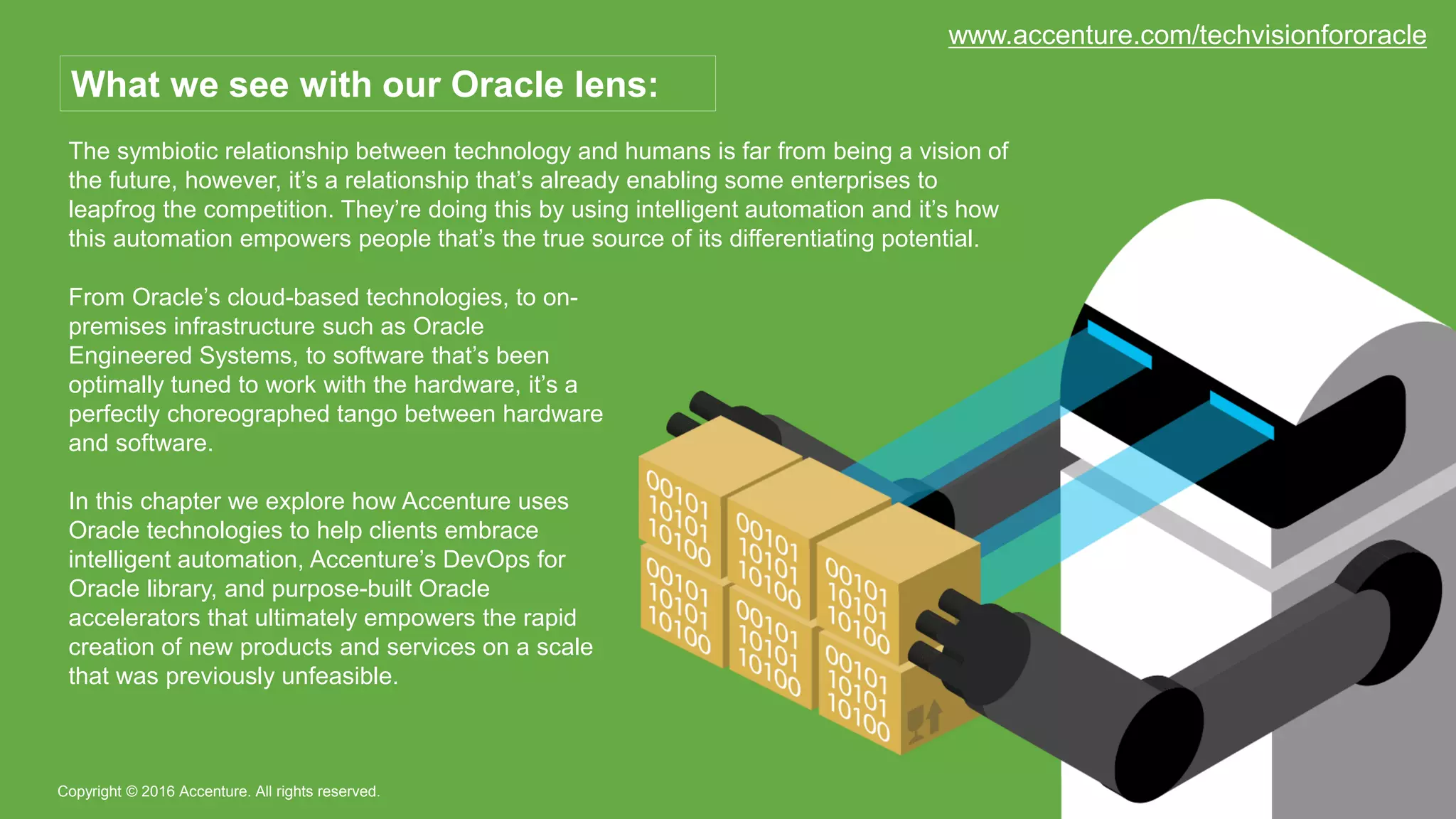The symbiotic relationship between technology and humans is far from being a vision of
the future, however, it’s a relationship that’s already enabling some enterprises to
leapfrog the competition. They’re doing this by using intelligent automation and it’s how
this automation empowers people that’s the true source of its differentiating potential.
Copyright © 2016 Accenture. All rights reserved.
What we see with our Oracle lens:
From Oracle’s cloud-based technologies, to on-
premises infrastructure such as Oracle
Engineered Systems, to software that’s been
optimally tuned to work with the hardware, it’s a
perfectly choreographed tango between hardware
and software.
In this chapter we explore how Accenture uses
Oracle technologies to help clients embrace
intelligent automation, Accenture’s DevOps for
Oracle library, and purpose-built Oracle
accelerators that ultimately empowers the rapid
creation of new products and services on a scale
that was previously unfeasible.
www.accenture.com/techvisionfororacle
 