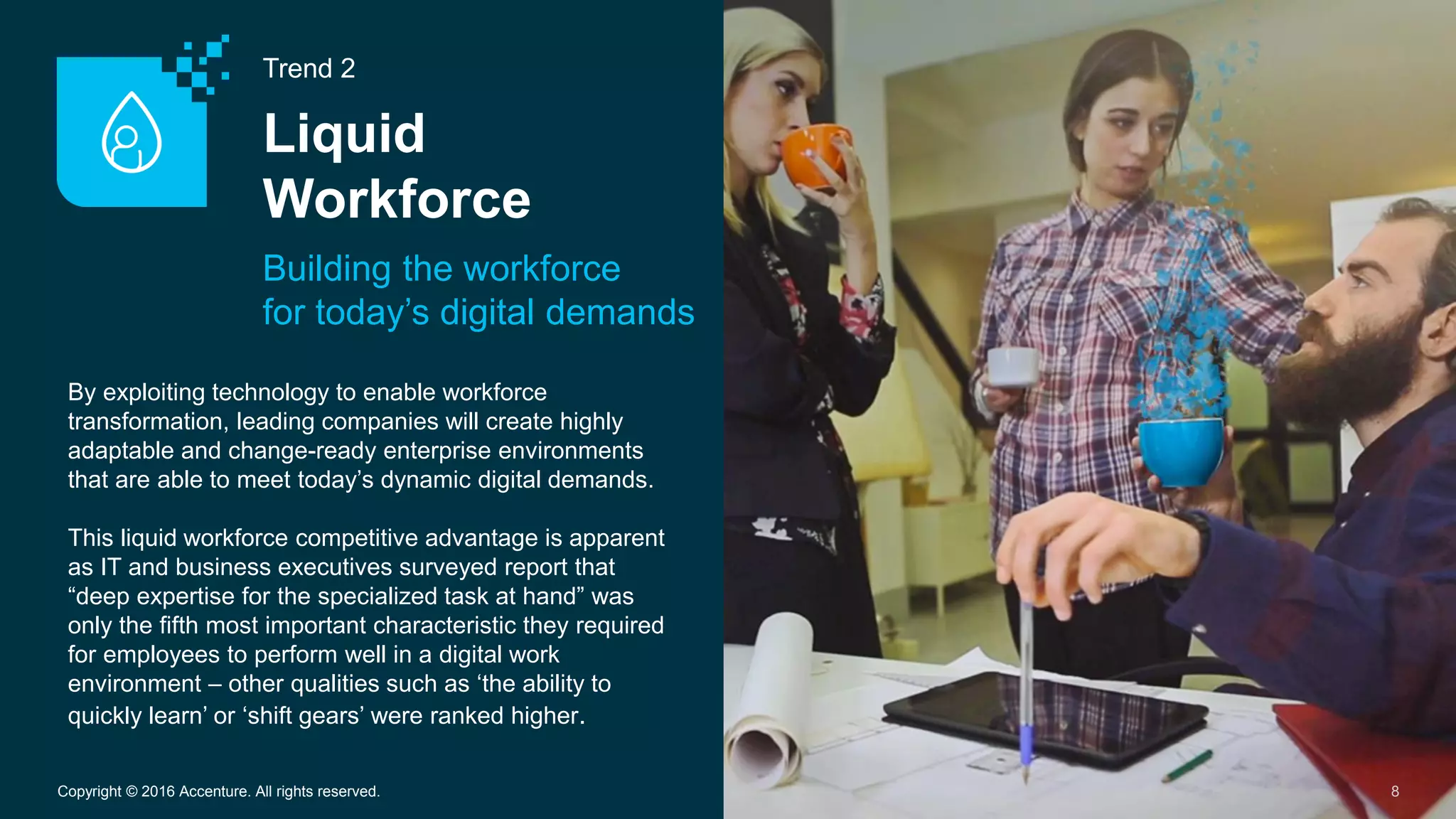 Trend 2
Liquid
Workforce
Building the workforce
for today’s digital demands
8Copyright © 2016 Accenture. All rights reserved.
By exploiting technology to enable workforce
transformation, leading companies will create highly
adaptable and change-ready enterprise environments
that are able to meet today’s dynamic digital demands.
This liquid workforce competitive advantage is apparent
as IT and business executives surveyed report that
“deep expertise for the specialized task at hand” was
only the fifth most important characteristic they required
for employees to perform well in a digital work
environment – other qualities such as ‘the ability to
quickly learn’ or ‘shift gears’ were ranked higher.
 