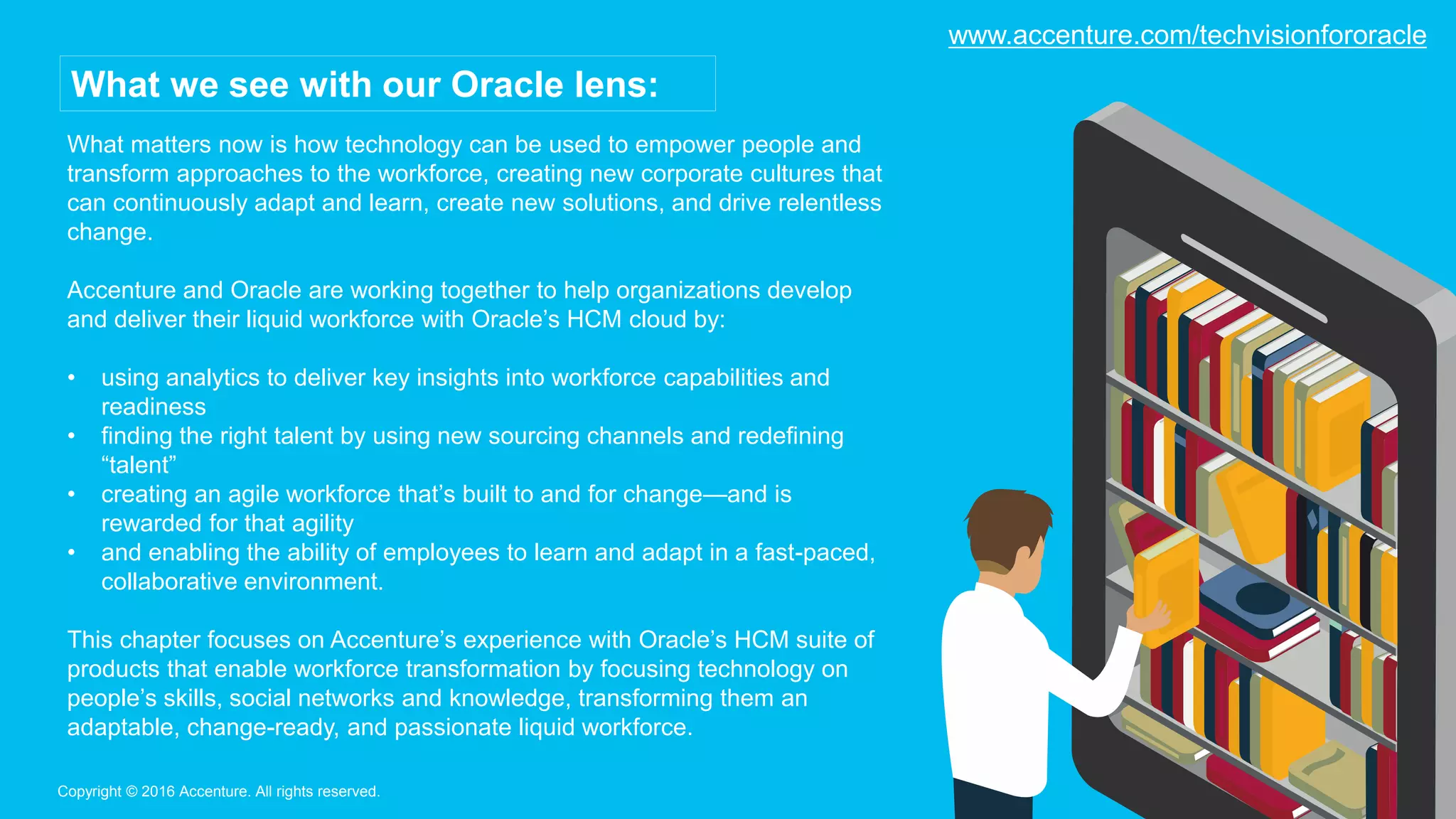 What matters now is how technology can be used to empower people and
transform approaches to the workforce, creating new corporate cultures that
can continuously adapt and learn, create new solutions, and drive relentless
change.
Accenture and Oracle are working together to help organizations develop
and deliver their liquid workforce with Oracle’s HCM cloud by:
• using analytics to deliver key insights into workforce capabilities and
readiness
• finding the right talent by using new sourcing channels and redefining
“talent”
• creating an agile workforce that’s built to and for change—and is
rewarded for that agility
• and enabling the ability of employees to learn and adapt in a fast-paced,
collaborative environment.
This chapter focuses on Accenture’s experience with Oracle’s HCM suite of
products that enable workforce transformation by focusing technology on
people’s skills, social networks and knowledge, transforming them an
adaptable, change-ready, and passionate liquid workforce.
Copyright © 2016 Accenture. All rights reserved.
What we see with our Oracle lens:
www.accenture.com/techvisionfororacle
 