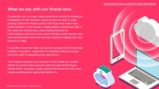 Companies can no longer make predictions simply by looking at
competitors in their industry. It pays to look at ways to meld
existing traditional infrastructures with those that match data-
driven leaders in any industry. Oracle plays a preeminent role in
this space by maintaining a sure footing between its
technological roots and a new world of larger-scale systems and
open-source tools that drive business decision-making with vast
amounts of data.
In parallel, Accenture helps companies navigate this increasingly
complex ecosystem, supporting the decision-making process
along the path to becoming truly data-driven.
This chapter explores how Accenture and Oracle can enable
clients to connect data using the data-focused technologies
Oracle offers, bringing a larger picture into focus from the more
myopic tendencies of aging data platforms.
Copyright © 2016 Accenture. All rights reserved.
What we see with our Oracle lens:
www.accenture.com/techvisionfororacle
 