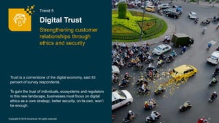 Trend 5
Digital Trust
Strengthening customer
relationships through
ethics and security
14Copyright © 2016 Accenture. All rights reserved.
Trust is a cornerstone of the digital economy, said 83
percent of survey respondents.
To gain the trust of individuals, ecosystems and regulators
in this new landscape, businesses must focus on digital
ethics as a core strategy; better security, on its own, won’t
be enough.
 