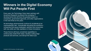 Every year, the Technology Vision team partners with
Accenture Research to pinpoint the emerging IT
developments that will have the greatest impact on
companies, government agencies, and other organizations
in the next three to five years.
As technology advancements continue to accelerate at an
unprecedented rate - dramatically disrupting the workforce -
companies that equip employees, partners and consumers
with new skills can fully capitalize on these innovations.
Those that do will have unmatched capabilities to
continuously create fresh ideas, develop cutting-edge
products and services, and disrupt the status quo.
Winners in the Digital Economy
Will Put People First
Copyright © 2016 Accenture. All rights reserved.
 