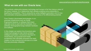 The symbiotic relationship between technology and humans is far from being a vision of
the future, however, it’s a relationship that’s already enabling some enterprises to
leapfrog the competition. They’re doing this by using intelligent automation and it’s how
this automation empowers people that’s the true source of its differentiating potential.
Copyright © 2016 Accenture. All rights reserved.
What we see with our Oracle lens:
From Oracle’s cloud-based technologies, to on-
premises infrastructure such as Oracle
Engineered Systems, to software that’s been
optimally tuned to work with the hardware, it’s a
perfectly choreographed tango between hardware
and software.
In this chapter we explore how Accenture uses
Oracle technologies to help clients embrace
intelligent automation, Accenture’s DevOps for
Oracle library, and purpose-built Oracle
accelerators that ultimately empowers the rapid
creation of new products and services on a scale
that was previously unfeasible.
www.accenture.com/techvisionfororacle
 