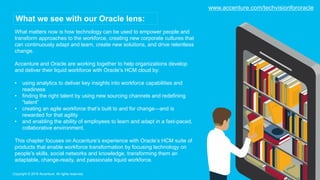 What matters now is how technology can be used to empower people and
transform approaches to the workforce, creating new corporate cultures that
can continuously adapt and learn, create new solutions, and drive relentless
change.
Accenture and Oracle are working together to help organizations develop
and deliver their liquid workforce with Oracle’s HCM cloud by:
• using analytics to deliver key insights into workforce capabilities and
readiness
• finding the right talent by using new sourcing channels and redefining
“talent”
• creating an agile workforce that’s built to and for change—and is
rewarded for that agility
• and enabling the ability of employees to learn and adapt in a fast-paced,
collaborative environment.
This chapter focuses on Accenture’s experience with Oracle’s HCM suite of
products that enable workforce transformation by focusing technology on
people’s skills, social networks and knowledge, transforming them an
adaptable, change-ready, and passionate liquid workforce.
Copyright © 2016 Accenture. All rights reserved.
What we see with our Oracle lens:
www.accenture.com/techvisionfororacle
 