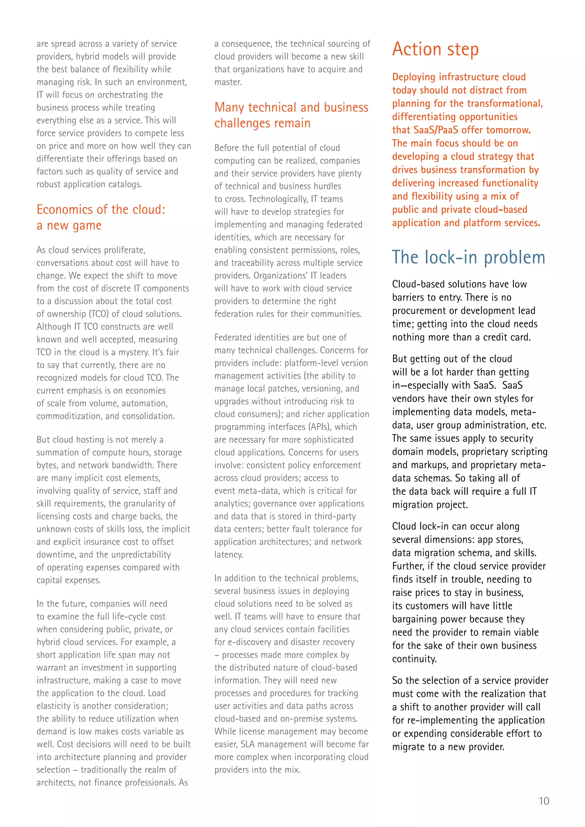 are spread across a variety of service
providers, hybrid models will provide
                                             a consequence, the technical sourcing of
                                             cloud providers will become a new skill     Action step
the best balance of flexibility while        that organizations have to acquire and
managing risk. In such an environment,       master.                                     Deploying infrastructure cloud
IT will focus on orchestrating the                                                       today should not distract from
business process while treating              Many technical and business                 planning for the transformational,
everything else as a service. This will                                                  differentiating opportunities
                                             challenges remain                           that SaaS/PaaS offer tomorrow.
force service providers to compete less
on price and more on how well they can       Before the full potential of cloud          The main focus should be on
differentiate their offerings based on       computing can be realized, companies        developing a cloud strategy that
factors such as quality of service and       and their service providers have plenty     drives business transformation by
robust application catalogs.                 of technical and business hurdles           delivering increased functionality
                                             to cross. Technologically, IT teams         and flexibility using a mix of
Economics of the cloud:                      will have to develop strategies for         public and private cloud-based
a new game                                   implementing and managing federated         application and platform services.
                                             identities, which are necessary for
As cloud services proliferate,               enabling consistent permissions, roles,
conversations about cost will have to        and traceability across multiple service    The lock-in problem
change. We expect the shift to move          providers. Organizations’ IT leaders
from the cost of discrete IT components      will have to work with cloud service        Cloud-based solutions have low
to a discussion about the total cost         providers to determine the right            barriers to entry. There is no
of ownership (TCO) of cloud solutions.       federation rules for their communities.     procurement or development lead
Although IT TCO constructs are well                                                      time; getting into the cloud needs
known and well accepted, measuring           Federated identities are but one of         nothing more than a credit card.
TCO in the cloud is a mystery. It’s fair     many technical challenges. Concerns for
                                             providers include: platform-level version   But getting out of the cloud
to say that currently, there are no
                                             management activities (the ability to       will be a lot harder than getting
recognized models for cloud TCO. The
current emphasis is on economies             manage local patches, versioning, and       in—especially with SaaS. SaaS
of scale from volume, automation,            upgrades without introducing risk to        vendors have their own styles for
commoditization, and consolidation.          cloud consumers); and richer application    implementing data models, meta-
                                             programming interfaces (APIs), which        data, user group administration, etc.
But cloud hosting is not merely a            are necessary for more sophisticated        The same issues apply to security
summation of compute hours, storage          cloud applications. Concerns for users      domain models, proprietary scripting
bytes, and network bandwidth. There          involve: consistent policy enforcement      and markups, and proprietary meta-
are many implicit cost elements,             across cloud providers; access to           data schemas. So taking all of
involving quality of service, staff and      event meta-data, which is critical for      the data back will require a full IT
skill requirements, the granularity of       analytics; governance over applications     migration project.
licensing costs and charge backs, the        and data that is stored in third-party
unknown costs of skills loss, the implicit   data centers; better fault tolerance for    Cloud lock-in can occur along
and explicit insurance cost to offset        application architectures; and network      several dimensions: app stores,
downtime, and the unpredictability           latency.                                    data migration schema, and skills.
of operating expenses compared with                                                      Further, if the cloud service provider
capital expenses.                            In addition to the technical problems,      finds itself in trouble, needing to
                                             several business issues in deploying        raise prices to stay in business,
In the future, companies will need           cloud solutions need to be solved as        its customers will have little
to examine the full life-cycle cost          well. IT teams will have to ensure that     bargaining power because they
when considering public, private, or         any cloud services contain facilities       need the provider to remain viable
hybrid cloud services. For example, a        for e-discovery and disaster recovery       for the sake of their own business
short application life span may not          – processes made more complex by            continuity.
warrant an investment in supporting          the distributed nature of cloud-based
infrastructure, making a case to move        information. They will need new             So the selection of a service provider
the application to the cloud. Load           processes and procedures for tracking       must come with the realization that
elasticity is another consideration;         user activities and data paths across       a shift to another provider will call
the ability to reduce utilization when       cloud-based and on-premise systems.         for re-implementing the application
demand is low makes costs variable as        While license management may become         or expending considerable effort to
well. Cost decisions will need to be built   easier, SLA management will become far      migrate to a new provider.
into architecture planning and provider      more complex when incorporating cloud
selection – traditionally the realm of       providers into the mix.
architects, not finance professionals. As
                                                                                                                              10
 