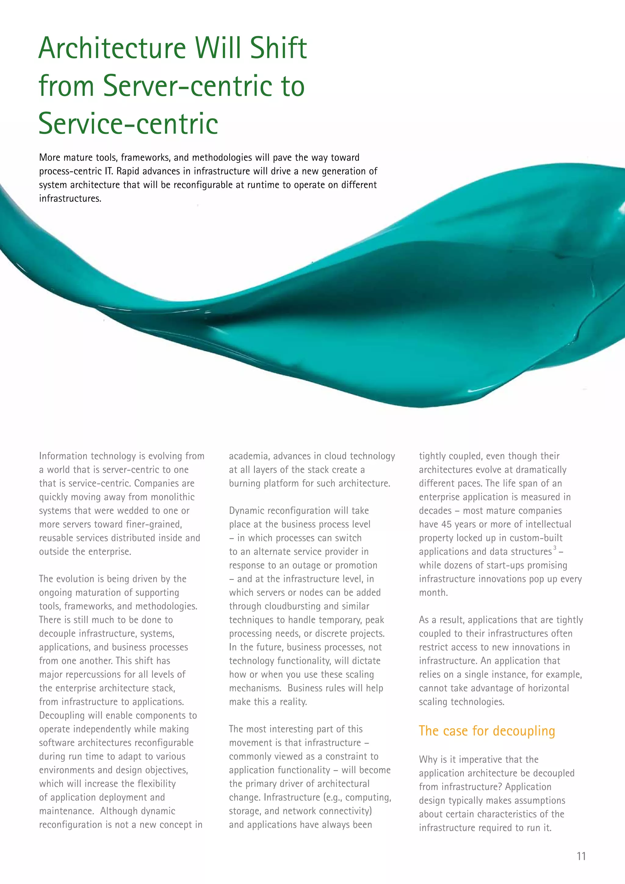 Architecture Will Shift
from Server-centric to
Service-centric
More mature tools, frameworks, and methodologies will pave the way toward
process-centric IT. Rapid advances in infrastructure will drive a new generation of
system architecture that will be reconfigurable at runtime to operate on different
infrastructures.




Information technology is evolving from       academia, advances in cloud technology     tightly coupled, even though their
a world that is server-centric to one         at all layers of the stack create a        architectures evolve at dramatically
that is service-centric. Companies are        burning platform for such architecture.    different paces. The life span of an
quickly moving away from monolithic                                                      enterprise application is measured in
systems that were wedded to one or            Dynamic reconfiguration will take          decades – most mature companies
more servers toward finer-grained,            place at the business process level        have 45 years or more of intellectual
reusable services distributed inside and      – in which processes can switch            property locked up in custom-built
outside the enterprise.                       to an alternate service provider in        applications and data structures 3 –
                                              response to an outage or promotion         while dozens of start-ups promising
The evolution is being driven by the          – and at the infrastructure level, in      infrastructure innovations pop up every
ongoing maturation of supporting              which servers or nodes can be added        month.
tools, frameworks, and methodologies.         through cloudbursting and similar
There is still much to be done to             techniques to handle temporary, peak       As a result, applications that are tightly
decouple infrastructure, systems,             processing needs, or discrete projects.    coupled to their infrastructures often
applications, and business processes          In the future, business processes, not     restrict access to new innovations in
from one another. This shift has              technology functionality, will dictate     infrastructure. An application that
major repercussions for all levels of         how or when you use these scaling          relies on a single instance, for example,
the enterprise architecture stack,            mechanisms. Business rules will help       cannot take advantage of horizontal
from infrastructure to applications.          make this a reality.                       scaling technologies.
Decoupling will enable components to
operate independently while making            The most interesting part of this          The case for decoupling
software architectures reconfigurable         movement is that infrastructure –
during run time to adapt to various           commonly viewed as a constraint to         Why is it imperative that the
environments and design objectives,           application functionality – will become    application architecture be decoupled
which will increase the flexibility           the primary driver of architectural        from infrastructure? Application
of application deployment and                 change. Infrastructure (e.g., computing,   design typically makes assumptions
maintenance. Although dynamic                 storage, and network connectivity)         about certain characteristics of the
reconfiguration is not a new concept in       and applications have always been          infrastructure required to run it.

                                                                                                                                 11
 