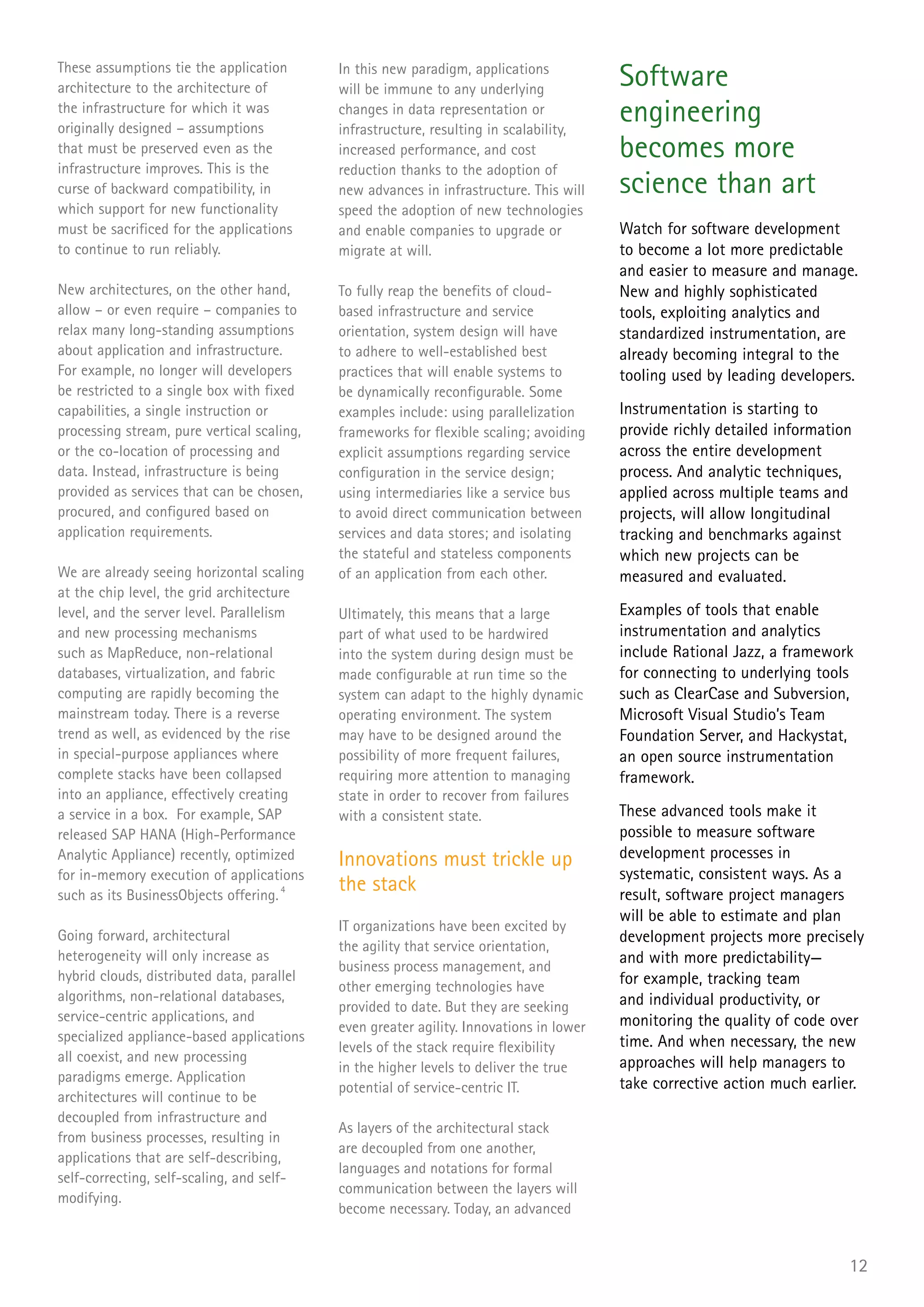 These assumptions tie the application
architecture to the architecture of
                                            In this new paradigm, applications
                                            will be immune to any underlying
                                                                                         Software
the infrastructure for which it was
originally designed – assumptions
                                            changes in data representation or
                                            infrastructure, resulting in scalability,
                                                                                         engineering
that must be preserved even as the          increased performance, and cost              becomes more
infrastructure improves. This is the        reduction thanks to the adoption of
curse of backward compatibility, in         new advances in infrastructure. This will    science than art
which support for new functionality         speed the adoption of new technologies
must be sacrificed for the applications     and enable companies to upgrade or           Watch for software development
to continue to run reliably.                migrate at will.                             to become a lot more predictable
                                                                                         and easier to measure and manage.
New architectures, on the other hand,       To fully reap the benefits of cloud-         New and highly sophisticated
allow – or even require – companies to      based infrastructure and service             tools, exploiting analytics and
relax many long-standing assumptions        orientation, system design will have         standardized instrumentation, are
about application and infrastructure.       to adhere to well-established best           already becoming integral to the
For example, no longer will developers      practices that will enable systems to        tooling used by leading developers.
be restricted to a single box with fixed    be dynamically reconfigurable. Some
capabilities, a single instruction or       examples include: using parallelization      Instrumentation is starting to
processing stream, pure vertical scaling,   frameworks for flexible scaling; avoiding    provide richly detailed information
or the co-location of processing and        explicit assumptions regarding service       across the entire development
data. Instead, infrastructure is being      configuration in the service design;         process. And analytic techniques,
provided as services that can be chosen,    using intermediaries like a service bus      applied across multiple teams and
procured, and configured based on           to avoid direct communication between        projects, will allow longitudinal
application requirements.                   services and data stores; and isolating      tracking and benchmarks against
                                            the stateful and stateless components        which new projects can be
We are already seeing horizontal scaling    of an application from each other.           measured and evaluated.
at the chip level, the grid architecture
level, and the server level. Parallelism    Ultimately, this means that a large          Examples of tools that enable
and new processing mechanisms               part of what used to be hardwired            instrumentation and analytics
such as MapReduce, non-relational           into the system during design must be        include Rational Jazz, a framework
databases, virtualization, and fabric       made configurable at run time so the         for connecting to underlying tools
computing are rapidly becoming the          system can adapt to the highly dynamic       such as ClearCase and Subversion,
mainstream today. There is a reverse        operating environment. The system            Microsoft Visual Studio’s Team
trend as well, as evidenced by the rise     may have to be designed around the           Foundation Server, and Hackystat,
in special-purpose appliances where         possibility of more frequent failures,       an open source instrumentation
complete stacks have been collapsed         requiring more attention to managing         framework.
into an appliance, effectively creating     state in order to recover from failures
a service in a box. For example, SAP        with a consistent state.                     These advanced tools make it
released SAP HANA (High-Performance                                                      possible to measure software
Analytic Appliance) recently, optimized     Innovations must trickle up                  development processes in
for in-memory execution of applications                                                  systematic, consistent ways. As a
such as its BusinessObjects offering. 4
                                            the stack                                    result, software project managers
                                                                                         will be able to estimate and plan
                                            IT organizations have been excited by
Going forward, architectural                                                             development projects more precisely
                                            the agility that service orientation,
heterogeneity will only increase as                                                      and with more predictability—
                                            business process management, and
hybrid clouds, distributed data, parallel                                                for example, tracking team
                                            other emerging technologies have
algorithms, non-relational databases,                                                    and individual productivity, or
                                            provided to date. But they are seeking
service-centric applications, and                                                        monitoring the quality of code over
                                            even greater agility. Innovations in lower
specialized appliance-based applications                                                 time. And when necessary, the new
                                            levels of the stack require flexibility
all coexist, and new processing                                                          approaches will help managers to
                                            in the higher levels to deliver the true
paradigms emerge. Application                                                            take corrective action much earlier.
                                            potential of service-centric IT.
architectures will continue to be
decoupled from infrastructure and
                                            As layers of the architectural stack
from business processes, resulting in
                                            are decoupled from one another,
applications that are self-describing,
                                            languages and notations for formal
self-correcting, self-scaling, and self-
                                            communication between the layers will
modifying.
                                            become necessary. Today, an advanced


                                                                                                                           12
 