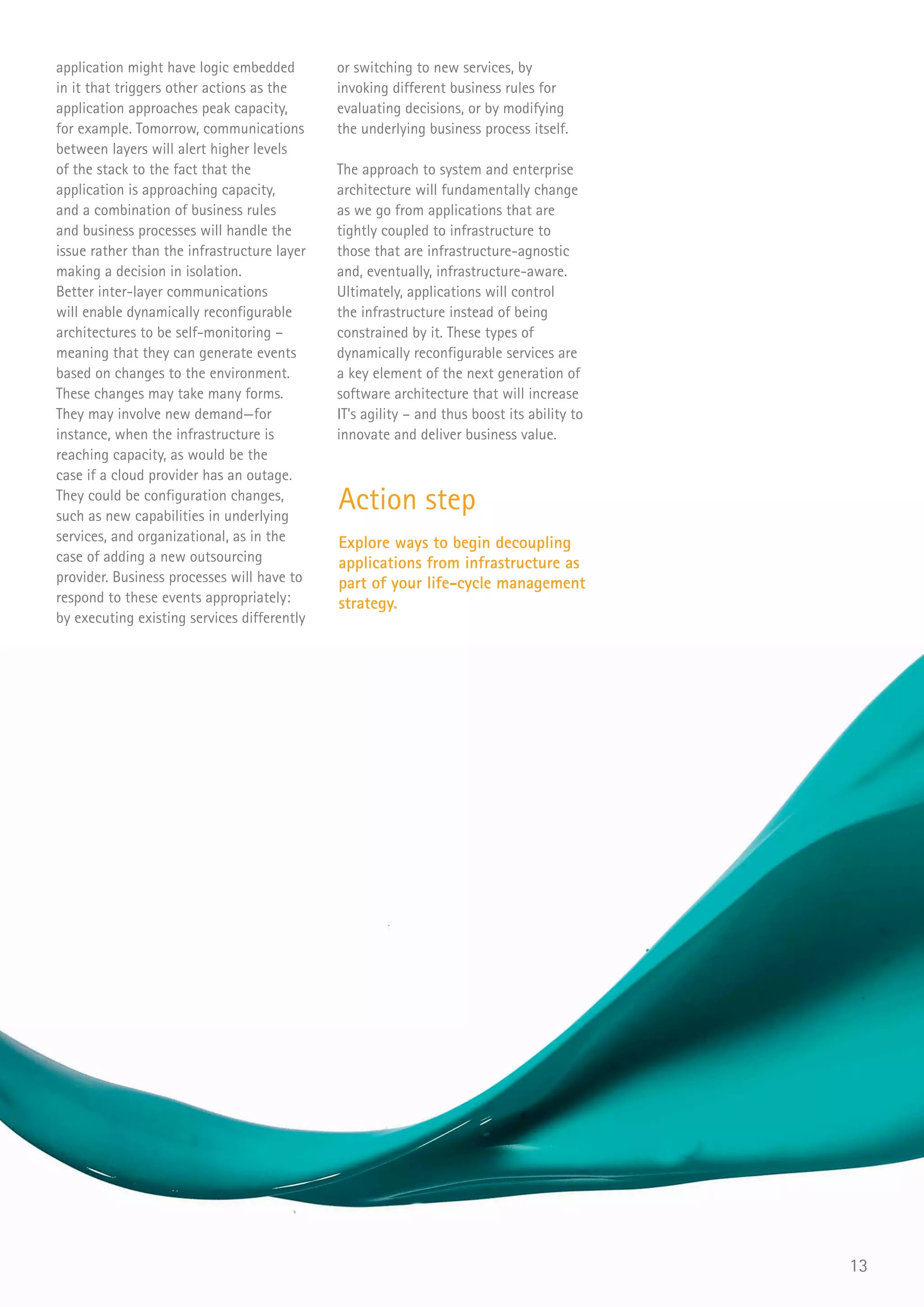 application might have logic embedded        or switching to new services, by
in it that triggers other actions as the     invoking different business rules for
application approaches peak capacity,        evaluating decisions, or by modifying
for example. Tomorrow, communications        the underlying business process itself.
between layers will alert higher levels
of the stack to the fact that the            The approach to system and enterprise
application is approaching capacity,         architecture will fundamentally change
and a combination of business rules          as we go from applications that are
and business processes will handle the       tightly coupled to infrastructure to
issue rather than the infrastructure layer   those that are infrastructure-agnostic
making a decision in isolation.              and, eventually, infrastructure-aware.
Better inter-layer communications            Ultimately, applications will control
will enable dynamically reconfigurable       the infrastructure instead of being
architectures to be self-monitoring –        constrained by it. These types of
meaning that they can generate events        dynamically reconfigurable services are
based on changes to the environment.         a key element of the next generation of
These changes may take many forms.           software architecture that will increase
They may involve new demand—for              IT’s agility – and thus boost its ability to
instance, when the infrastructure is         innovate and deliver business value.
reaching capacity, as would be the
case if a cloud provider has an outage.
They could be configuration changes,
such as new capabilities in underlying
                                             Action step
services, and organizational, as in the      Explore ways to begin decoupling
case of adding a new outsourcing             applications from infrastructure as
provider. Business processes will have to    part of your life-cycle management
respond to these events appropriately:       strategy.
by executing existing services differently




                                                                                            13
 