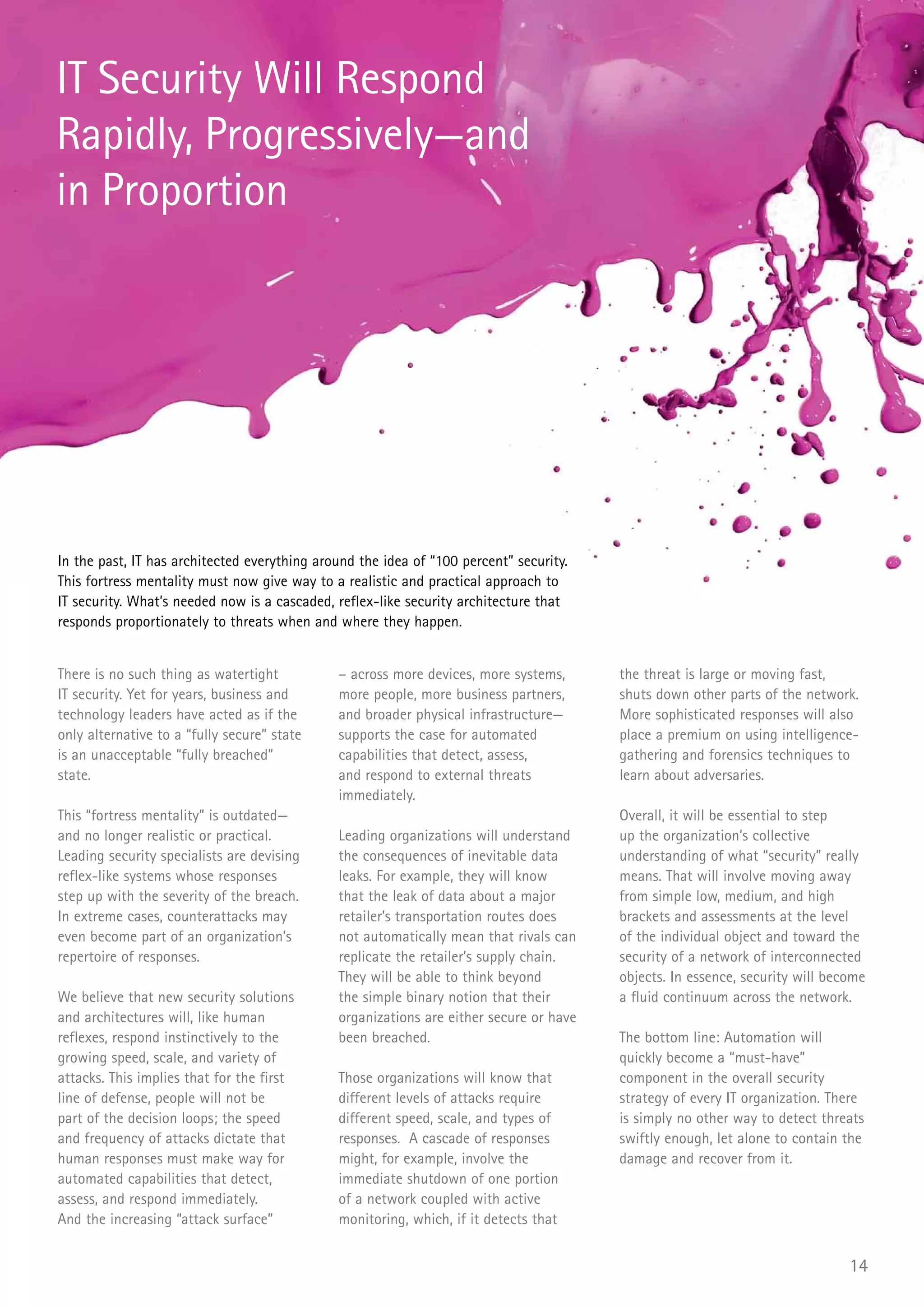 IT Security Will Respond
Rapidly, Progressively—and
in Proportion




In the past, IT has architected everything around the idea of “100 percent” security.
This fortress mentality must now give way to a realistic and practical approach to
IT security. What’s needed now is a cascaded, reflex-like security architecture that
responds proportionately to threats when and where they happen.


There is no such thing as watertight          – across more devices, more systems,      the threat is large or moving fast,
IT security. Yet for years, business and      more people, more business partners,      shuts down other parts of the network.
technology leaders have acted as if the       and broader physical infrastructure—      More sophisticated responses will also
only alternative to a “fully secure” state    supports the case for automated           place a premium on using intelligence-
is an unacceptable “fully breached”           capabilities that detect, assess,         gathering and forensics techniques to
state.                                        and respond to external threats           learn about adversaries.
                                              immediately.
This “fortress mentality” is outdated—                                                  Overall, it will be essential to step
and no longer realistic or practical.         Leading organizations will understand     up the organization’s collective
Leading security specialists are devising     the consequences of inevitable data       understanding of what “security” really
reflex-like systems whose responses           leaks. For example, they will know        means. That will involve moving away
step up with the severity of the breach.      that the leak of data about a major       from simple low, medium, and high
In extreme cases, counterattacks may          retailer’s transportation routes does     brackets and assessments at the level
even become part of an organization’s         not automatically mean that rivals can    of the individual object and toward the
repertoire of responses.                      replicate the retailer’s supply chain.    security of a network of interconnected
                                              They will be able to think beyond         objects. In essence, security will become
We believe that new security solutions        the simple binary notion that their       a fluid continuum across the network.
and architectures will, like human            organizations are either secure or have
reflexes, respond instinctively to the        been breached.                            The bottom line: Automation will
growing speed, scale, and variety of                                                    quickly become a “must-have”
attacks. This implies that for the first      Those organizations will know that        component in the overall security
line of defense, people will not be           different levels of attacks require       strategy of every IT organization. There
part of the decision loops; the speed         different speed, scale, and types of      is simply no other way to detect threats
and frequency of attacks dictate that         responses. A cascade of responses         swiftly enough, let alone to contain the
human responses must make way for             might, for example, involve the           damage and recover from it.
automated capabilities that detect,           immediate shutdown of one portion
assess, and respond immediately.              of a network coupled with active
And the increasing “attack surface”           monitoring, which, if it detects that


                                                                                                                              14
 