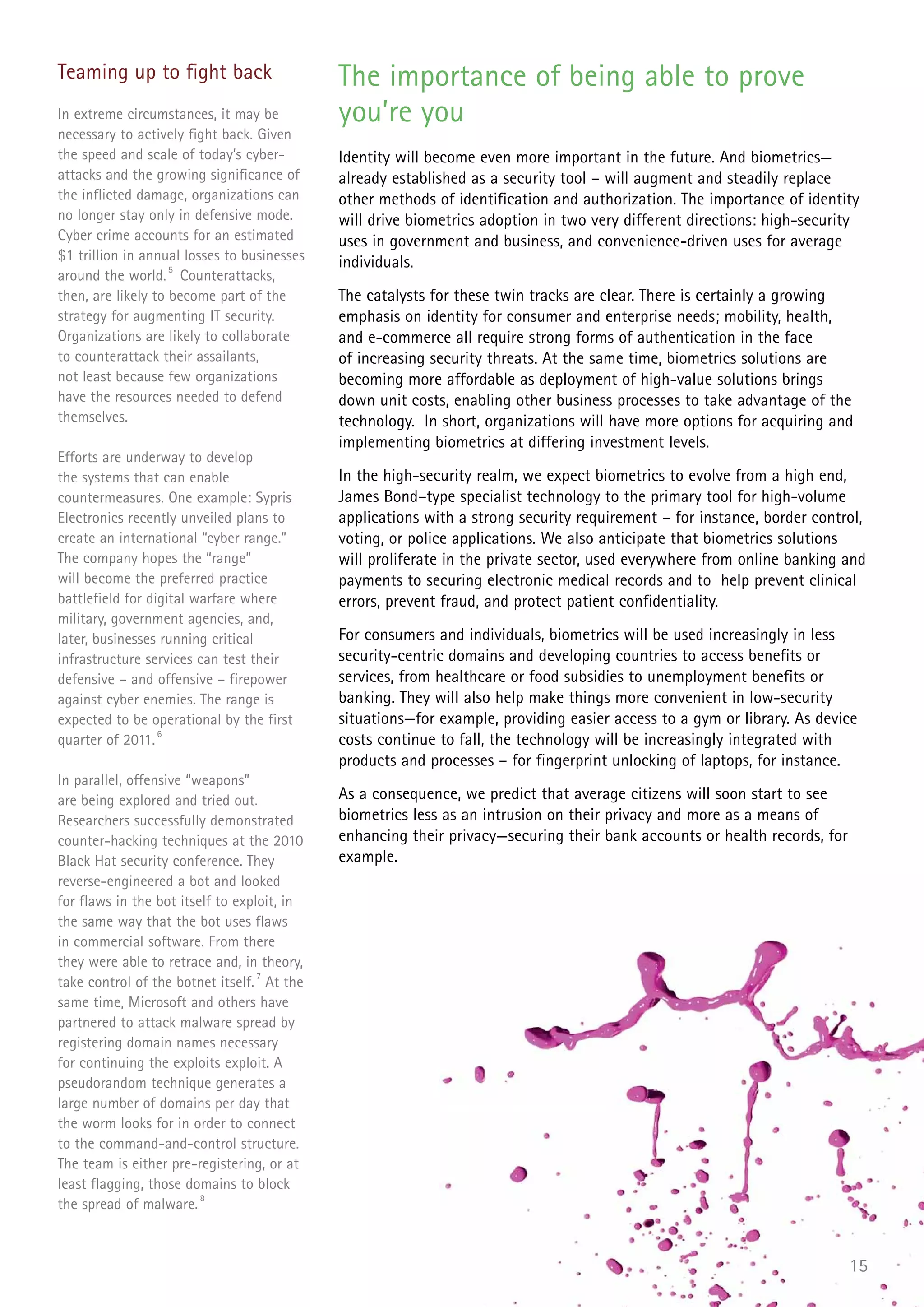 Teaming up to fight back                      The importance of being able to prove
In extreme circumstances, it may be           you’re you
necessary to actively fight back. Given
the speed and scale of today’s cyber-         Identity will become even more important in the future. And biometrics—
attacks and the growing significance of       already established as a security tool – will augment and steadily replace
the inflicted damage, organizations can       other methods of identification and authorization. The importance of identity
no longer stay only in defensive mode.        will drive biometrics adoption in two very different directions: high-security
Cyber crime accounts for an estimated         uses in government and business, and convenience-driven uses for average
$1 trillion in annual losses to businesses    individuals.
around the world. 5 Counterattacks,
then, are likely to become part of the        The catalysts for these twin tracks are clear. There is certainly a growing
strategy for augmenting IT security.          emphasis on identity for consumer and enterprise needs; mobility, health,
Organizations are likely to collaborate       and e-commerce all require strong forms of authentication in the face
to counterattack their assailants,            of increasing security threats. At the same time, biometrics solutions are
not least because few organizations           becoming more affordable as deployment of high-value solutions brings
have the resources needed to defend           down unit costs, enabling other business processes to take advantage of the
themselves.                                   technology. In short, organizations will have more options for acquiring and
                                              implementing biometrics at differing investment levels.
Efforts are underway to develop
the systems that can enable                   In the high-security realm, we expect biometrics to evolve from a high end,
countermeasures. One example: Sypris          James Bond–type specialist technology to the primary tool for high-volume
Electronics recently unveiled plans to        applications with a strong security requirement – for instance, border control,
create an international “cyber range.”        voting, or police applications. We also anticipate that biometrics solutions
The company hopes the “range”                 will proliferate in the private sector, used everywhere from online banking and
will become the preferred practice            payments to securing electronic medical records and to help prevent clinical
battlefield for digital warfare where         errors, prevent fraud, and protect patient confidentiality.
military, government agencies, and,
later, businesses running critical            For consumers and individuals, biometrics will be used increasingly in less
infrastructure services can test their        security-centric domains and developing countries to access benefits or
defensive – and offensive – firepower         services, from healthcare or food subsidies to unemployment benefits or
against cyber enemies. The range is           banking. They will also help make things more convenient in low-security
expected to be operational by the first       situations—for example, providing easier access to a gym or library. As device
quarter of 2011. 6                            costs continue to fall, the technology will be increasingly integrated with
                                              products and processes – for fingerprint unlocking of laptops, for instance.
In parallel, offensive “weapons”
are being explored and tried out.             As a consequence, we predict that average citizens will soon start to see
Researchers successfully demonstrated         biometrics less as an intrusion on their privacy and more as a means of
counter-hacking techniques at the 2010        enhancing their privacy—securing their bank accounts or health records, for
Black Hat security conference. They           example.
reverse-engineered a bot and looked
for flaws in the bot itself to exploit, in
the same way that the bot uses flaws
in commercial software. From there
they were able to retrace and, in theory,
take control of the botnet itself. 7 At the
same time, Microsoft and others have
partnered to attack malware spread by
registering domain names necessary
for continuing the exploits exploit. A
pseudorandom technique generates a
large number of domains per day that
the worm looks for in order to connect
to the command-and-control structure.
The team is either pre-registering, or at
least flagging, those domains to block
the spread of malware. 8



                                                                                                                            15
 