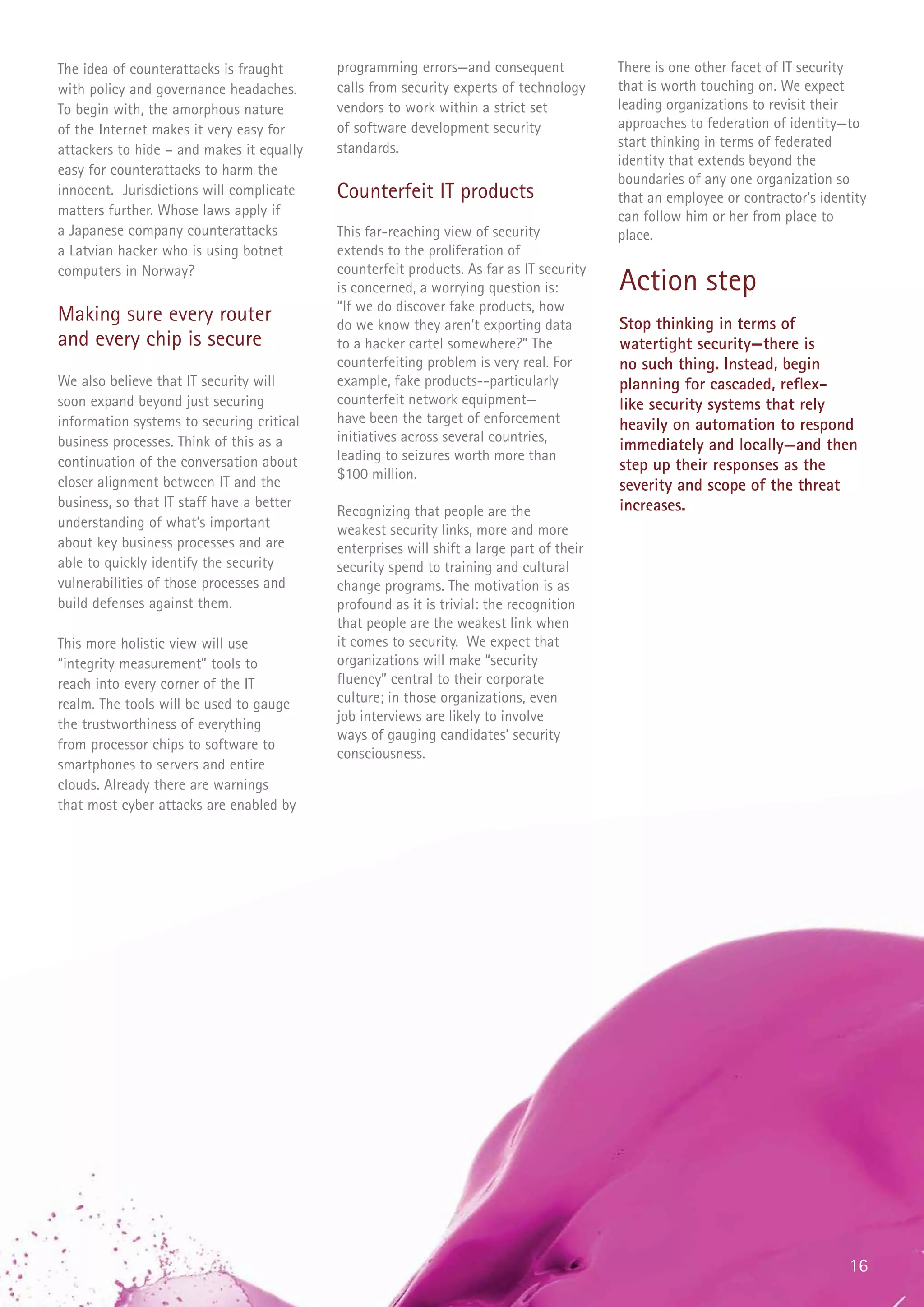 The idea of counterattacks is fraught      programming errors—and consequent              There is one other facet of IT security
with policy and governance headaches.      calls from security experts of technology      that is worth touching on. We expect
To begin with, the amorphous nature        vendors to work within a strict set            leading organizations to revisit their
of the Internet makes it very easy for     of software development security               approaches to federation of identity—to
                                           standards.                                     start thinking in terms of federated
attackers to hide – and makes it equally
                                                                                          identity that extends beyond the
easy for counterattacks to harm the
                                                                                          boundaries of any one organization so
innocent. Jurisdictions will complicate    Counterfeit IT products                        that an employee or contractor’s identity
matters further. Whose laws apply if                                                      can follow him or her from place to
a Japanese company counterattacks          This far-reaching view of security             place.
a Latvian hacker who is using botnet       extends to the proliferation of
                                           counterfeit products. As far as IT security
computers in Norway?
                                           is concerned, a worrying question is:          Action step
                                           “If we do discover fake products, how
Making sure every router                   do we know they aren’t exporting data          Stop thinking in terms of
and every chip is secure                   to a hacker cartel somewhere?” The             watertight security—there is
                                           counterfeiting problem is very real. For       no such thing. Instead, begin
We also believe that IT security will      example, fake products--particularly           planning for cascaded, reflex-
soon expand beyond just securing           counterfeit network equipment—                 like security systems that rely
information systems to securing critical   have been the target of enforcement            heavily on automation to respond
business processes. Think of this as a     initiatives across several countries,
                                                                                          immediately and locally—and then
continuation of the conversation about     leading to seizures worth more than
                                                                                          step up their responses as the
                                           $100 million.
closer alignment between IT and the                                                       severity and scope of the threat
business, so that IT staff have a better                                                  increases.
                                           Recognizing that people are the
understanding of what’s important          weakest security links, more and more
about key business processes and are       enterprises will shift a large part of their
able to quickly identify the security      security spend to training and cultural
vulnerabilities of those processes and     change programs. The motivation is as
build defenses against them.               profound as it is trivial: the recognition
                                           that people are the weakest link when
This more holistic view will use           it comes to security. We expect that
“integrity measurement” tools to           organizations will make “security
reach into every corner of the IT          fluency” central to their corporate
realm. The tools will be used to gauge     culture; in those organizations, even
                                           job interviews are likely to involve
the trustworthiness of everything
                                           ways of gauging candidates’ security
from processor chips to software to
                                           consciousness.
smartphones to servers and entire
clouds. Already there are warnings
that most cyber attacks are enabled by




                                                                                                                                16
 