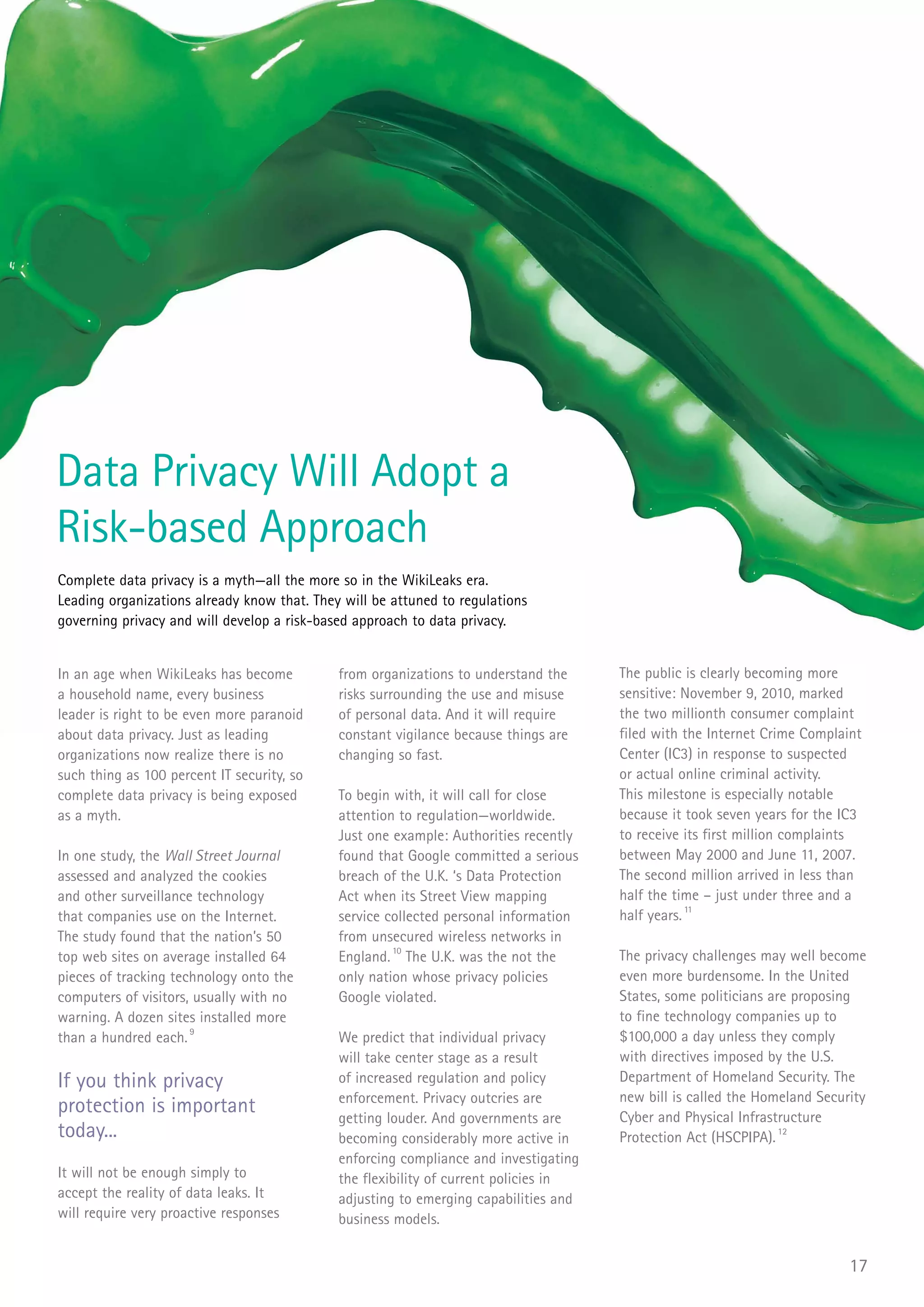 Data Privacy Will Adopt a
Risk-based Approach
Complete data privacy is a myth—all the more so in the WikiLeaks era.
Leading organizations already know that. They will be attuned to regulations
governing privacy and will develop a risk-based approach to data privacy.


In an age when WikiLeaks has become          from organizations to understand the     The public is clearly becoming more
a household name, every business             risks surrounding the use and misuse     sensitive: November 9, 2010, marked
leader is right to be even more paranoid     of personal data. And it will require    the two millionth consumer complaint
about data privacy. Just as leading          constant vigilance because things are    filed with the Internet Crime Complaint
organizations now realize there is no        changing so fast.                        Center (IC3) in response to suspected
such thing as 100 percent IT security, so                                             or actual online criminal activity.
complete data privacy is being exposed       To begin with, it will call for close    This milestone is especially notable
as a myth.                                   attention to regulation—worldwide.       because it took seven years for the IC3
                                             Just one example: Authorities recently   to receive its first million complaints
In one study, the Wall Street Journal        found that Google committed a serious    between May 2000 and June 11, 2007.
assessed and analyzed the cookies            breach of the U.K. ‘s Data Protection    The second million arrived in less than
and other surveillance technology            Act when its Street View mapping         half the time – just under three and a
that companies use on the Internet.          service collected personal information   half years. 11
The study found that the nation’s 50         from unsecured wireless networks in
top web sites on average installed 64        England. 10 The U.K. was the not the     The privacy challenges may well become
pieces of tracking technology onto the       only nation whose privacy policies       even more burdensome. In the United
computers of visitors, usually with no       Google violated.                         States, some politicians are proposing
warning. A dozen sites installed more                                                 to fine technology companies up to
than a hundred each. 9                       We predict that individual privacy       $100,000 a day unless they comply
                                             will take center stage as a result       with directives imposed by the U.S.
If you think privacy                         of increased regulation and policy       Department of Homeland Security. The
                                             enforcement. Privacy outcries are        new bill is called the Homeland Security
protection is important                      getting louder. And governments are      Cyber and Physical Infrastructure
today...                                     becoming considerably more active in     Protection Act (HSCPIPA). 12
                                             enforcing compliance and investigating
It will not be enough simply to              the flexibility of current policies in
accept the reality of data leaks. It         adjusting to emerging capabilities and
will require very proactive responses        business models.


                                                                                                                           17
 