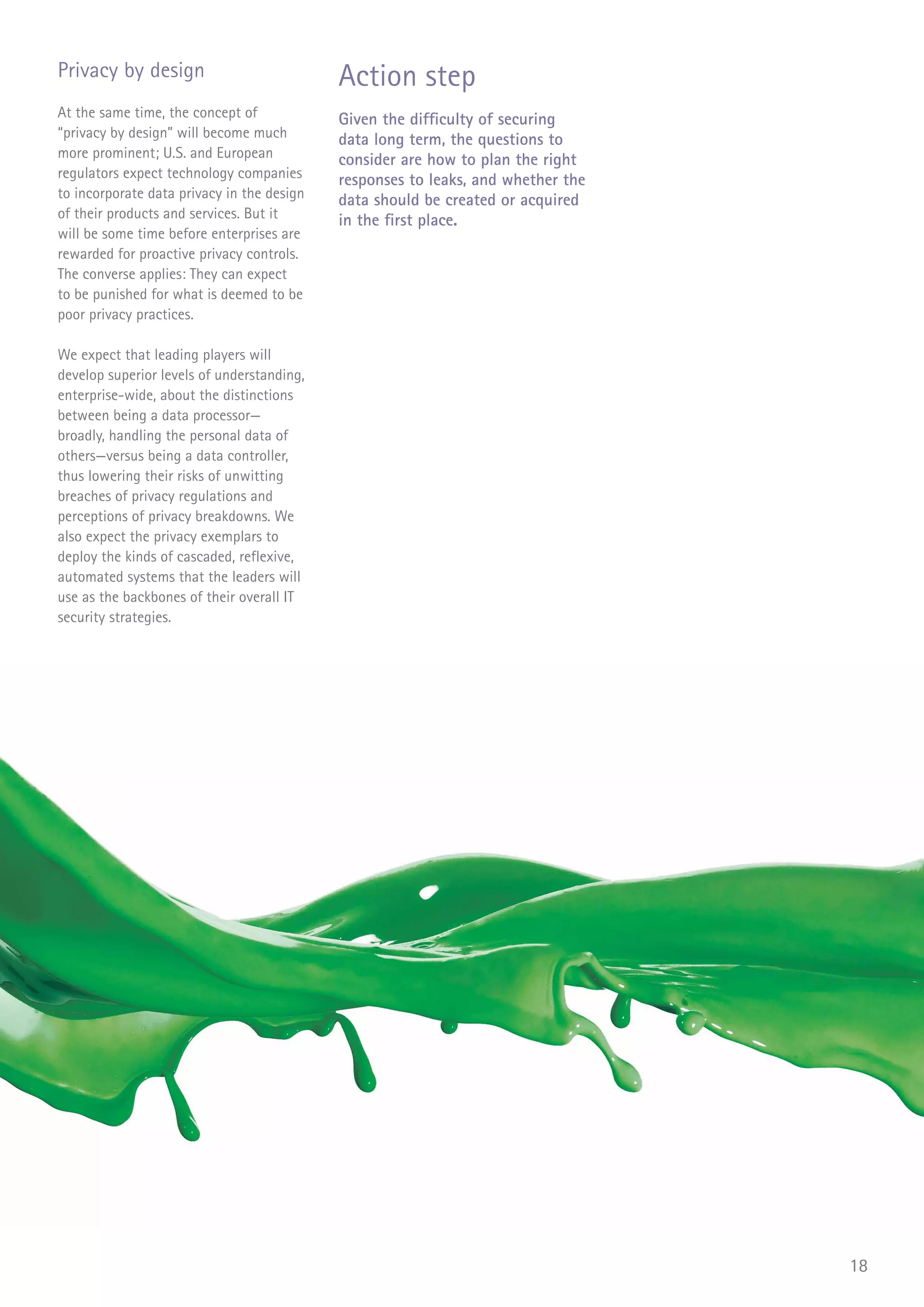 Privacy by design                           Action step
At the same time, the concept of            Given the difficulty of securing
“privacy by design” will become much        data long term, the questions to
more prominent; U.S. and European           consider are how to plan the right
regulators expect technology companies      responses to leaks, and whether the
to incorporate data privacy in the design   data should be created or acquired
of their products and services. But it      in the first place.
will be some time before enterprises are
rewarded for proactive privacy controls.
The converse applies: They can expect
to be punished for what is deemed to be
poor privacy practices.

We expect that leading players will
develop superior levels of understanding,
enterprise-wide, about the distinctions
between being a data processor—
broadly, handling the personal data of
others—versus being a data controller,
thus lowering their risks of unwitting
breaches of privacy regulations and
perceptions of privacy breakdowns. We
also expect the privacy exemplars to
deploy the kinds of cascaded, reflexive,
automated systems that the leaders will
use as the backbones of their overall IT
security strategies.




                                                                                  18
 