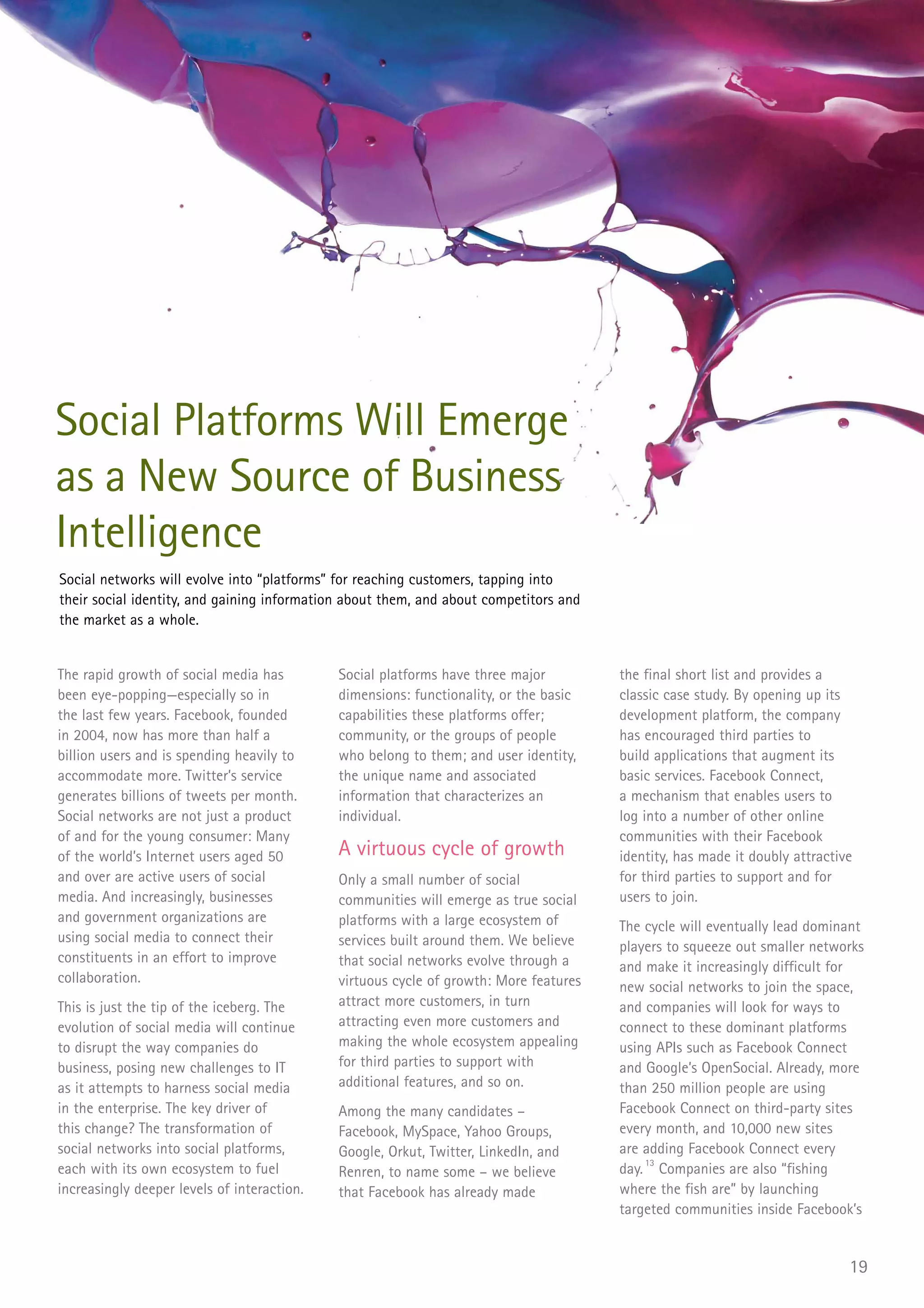 Social Platforms Will Emerge
as a New Source of Business
Intelligence
Social networks will evolve into “platforms” for reaching customers, tapping into
their social identity, and gaining information about them, and about competitors and
the market as a whole.


The rapid growth of social media has         Social platforms have three major         the final short list and provides a
been eye-popping—especially so in            dimensions: functionality, or the basic   classic case study. By opening up its
the last few years. Facebook, founded        capabilities these platforms offer;       development platform, the company
in 2004, now has more than half a            community, or the groups of people        has encouraged third parties to
billion users and is spending heavily to     who belong to them; and user identity,    build applications that augment its
accommodate more. Twitter’s service          the unique name and associated            basic services. Facebook Connect,
generates billions of tweets per month.      information that characterizes an         a mechanism that enables users to
Social networks are not just a product       individual.                               log into a number of other online
of and for the young consumer: Many                                                    communities with their Facebook
of the world’s Internet users aged 50        A virtuous cycle of growth                identity, has made it doubly attractive
and over are active users of social          Only a small number of social             for third parties to support and for
media. And increasingly, businesses          communities will emerge as true social    users to join.
and government organizations are             platforms with a large ecosystem of       The cycle will eventually lead dominant
using social media to connect their          services built around them. We believe    players to squeeze out smaller networks
constituents in an effort to improve         that social networks evolve through a     and make it increasingly difficult for
collaboration.                               virtuous cycle of growth: More features   new social networks to join the space,
This is just the tip of the iceberg. The     attract more customers, in turn           and companies will look for ways to
evolution of social media will continue      attracting even more customers and        connect to these dominant platforms
to disrupt the way companies do              making the whole ecosystem appealing      using APIs such as Facebook Connect
business, posing new challenges to IT        for third parties to support with         and Google’s OpenSocial. Already, more
as it attempts to harness social media       additional features, and so on.           than 250 million people are using
in the enterprise. The key driver of         Among the many candidates –               Facebook Connect on third-party sites
this change? The transformation of           Facebook, MySpace, Yahoo Groups,          every month, and 10,000 new sites
social networks into social platforms,       Google, Orkut, Twitter, LinkedIn, and     are adding Facebook Connect every
each with its own ecosystem to fuel          Renren, to name some – we believe         day. 13 Companies are also “fishing
increasingly deeper levels of interaction.   that Facebook has already made            where the fish are” by launching
                                                                                       targeted communities inside Facebook’s


                                                                                                                             19
 