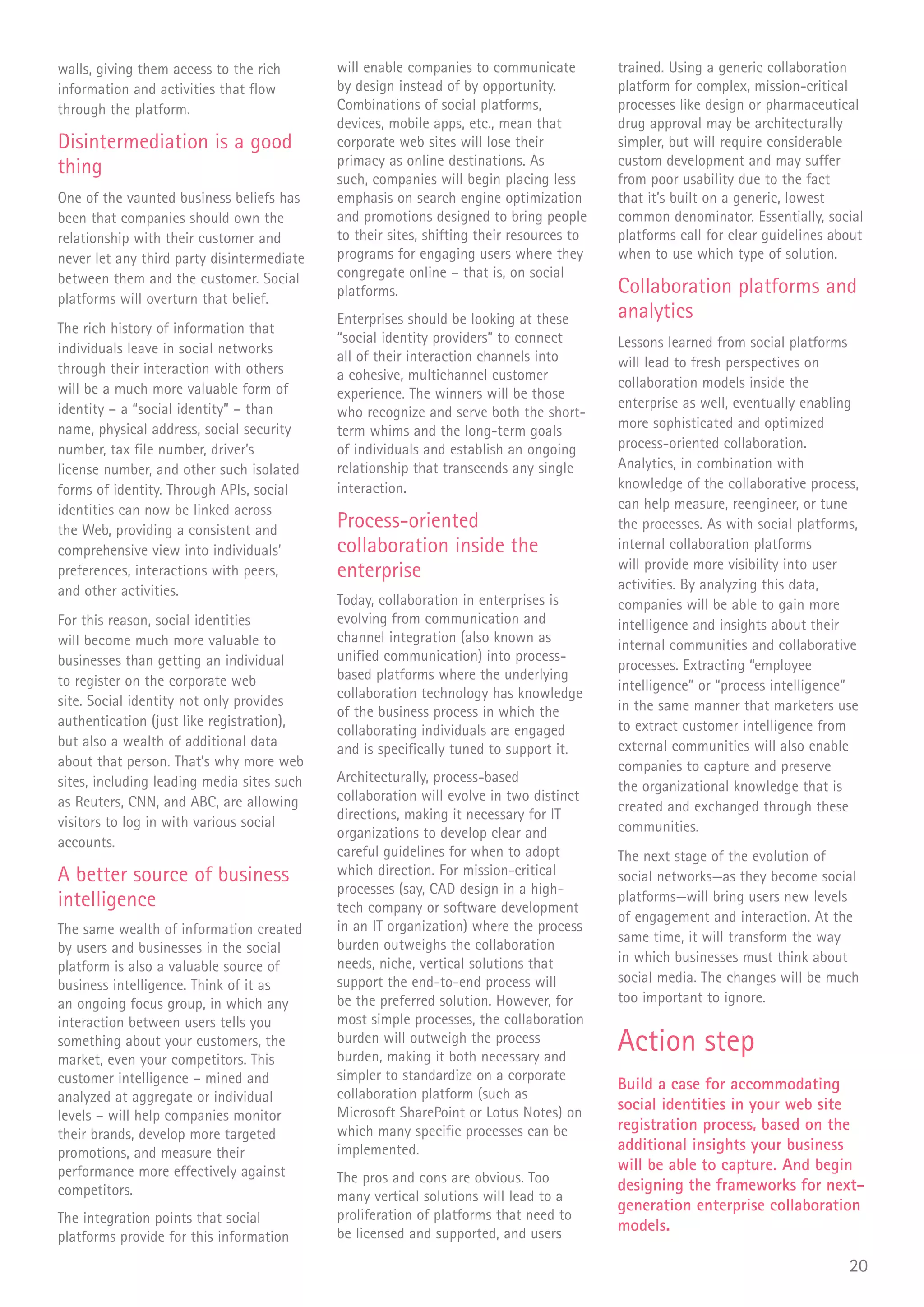 walls, giving them access to the rich       will enable companies to communicate          trained. Using a generic collaboration
information and activities that flow        by design instead of by opportunity.          platform for complex, mission-critical
through the platform.                       Combinations of social platforms,             processes like design or pharmaceutical
                                            devices, mobile apps, etc., mean that         drug approval may be architecturally
Disintermediation is a good                 corporate web sites will lose their           simpler, but will require considerable
                                            primacy as online destinations. As            custom development and may suffer
thing                                       such, companies will begin placing less       from poor usability due to the fact
One of the vaunted business beliefs has     emphasis on search engine optimization        that it’s built on a generic, lowest
been that companies should own the          and promotions designed to bring people       common denominator. Essentially, social
relationship with their customer and        to their sites, shifting their resources to   platforms call for clear guidelines about
never let any third party disintermediate   programs for engaging users where they        when to use which type of solution.
between them and the customer. Social       congregate online – that is, on social
                                            platforms.                                    Collaboration platforms and
platforms will overturn that belief.
                                            Enterprises should be looking at these        analytics
The rich history of information that
                                            “social identity providers” to connect        Lessons learned from social platforms
individuals leave in social networks
                                            all of their interaction channels into        will lead to fresh perspectives on
through their interaction with others       a cohesive, multichannel customer
will be a much more valuable form of                                                      collaboration models inside the
                                            experience. The winners will be those
identity – a “social identity” – than                                                     enterprise as well, eventually enabling
                                            who recognize and serve both the short-
name, physical address, social security                                                   more sophisticated and optimized
                                            term whims and the long-term goals
number, tax file number, driver’s           of individuals and establish an ongoing       process-oriented collaboration.
license number, and other such isolated     relationship that transcends any single       Analytics, in combination with
forms of identity. Through APIs, social     interaction.                                  knowledge of the collaborative process,
identities can now be linked across                                                       can help measure, reengineer, or tune
the Web, providing a consistent and
                                            Process-oriented                              the processes. As with social platforms,
comprehensive view into individuals’        collaboration inside the                      internal collaboration platforms
                                                                                          will provide more visibility into user
preferences, interactions with peers,       enterprise
and other activities.                                                                     activities. By analyzing this data,
                                            Today, collaboration in enterprises is        companies will be able to gain more
For this reason, social identities          evolving from communication and               intelligence and insights about their
will become much more valuable to           channel integration (also known as
                                                                                          internal communities and collaborative
businesses than getting an individual       unified communication) into process-
                                                                                          processes. Extracting “employee
to register on the corporate web            based platforms where the underlying
                                            collaboration technology has knowledge        intelligence” or “process intelligence”
site. Social identity not only provides                                                   in the same manner that marketers use
                                            of the business process in which the
authentication (just like registration),                                                  to extract customer intelligence from
                                            collaborating individuals are engaged
but also a wealth of additional data        and is specifically tuned to support it.      external communities will also enable
about that person. That’s why more web                                                    companies to capture and preserve
sites, including leading media sites such   Architecturally, process-based
                                                                                          the organizational knowledge that is
as Reuters, CNN, and ABC, are allowing      collaboration will evolve in two distinct
                                            directions, making it necessary for IT        created and exchanged through these
visitors to log in with various social                                                    communities.
                                            organizations to develop clear and
accounts.
                                            careful guidelines for when to adopt          The next stage of the evolution of
A better source of business                 which direction. For mission-critical         social networks—as they become social
                                            processes (say, CAD design in a high-
intelligence                                tech company or software development
                                                                                          platforms—will bring users new levels
                                                                                          of engagement and interaction. At the
The same wealth of information created      in an IT organization) where the process
                                            burden outweighs the collaboration            same time, it will transform the way
by users and businesses in the social
                                            needs, niche, vertical solutions that         in which businesses must think about
platform is also a valuable source of
                                            support the end-to-end process will           social media. The changes will be much
business intelligence. Think of it as
an ongoing focus group, in which any        be the preferred solution. However, for       too important to ignore.
interaction between users tells you         most simple processes, the collaboration
something about your customers, the
market, even your competitors. This
                                            burden will outweigh the process
                                            burden, making it both necessary and
                                                                                          Action step
customer intelligence – mined and           simpler to standardize on a corporate
                                                                                          Build a case for accommodating
analyzed at aggregate or individual         collaboration platform (such as
                                            Microsoft SharePoint or Lotus Notes) on       social identities in your web site
levels – will help companies monitor
                                            which many specific processes can be          registration process, based on the
their brands, develop more targeted
promotions, and measure their               implemented.                                  additional insights your business
performance more effectively against                                                      will be able to capture. And begin
                                            The pros and cons are obvious. Too
competitors.                                                                              designing the frameworks for next-
                                            many vertical solutions will lead to a
                                                                                          generation enterprise collaboration
The integration points that social          proliferation of platforms that need to
                                            be licensed and supported, and users          models.
platforms provide for this information
                                                                                                                                20
 