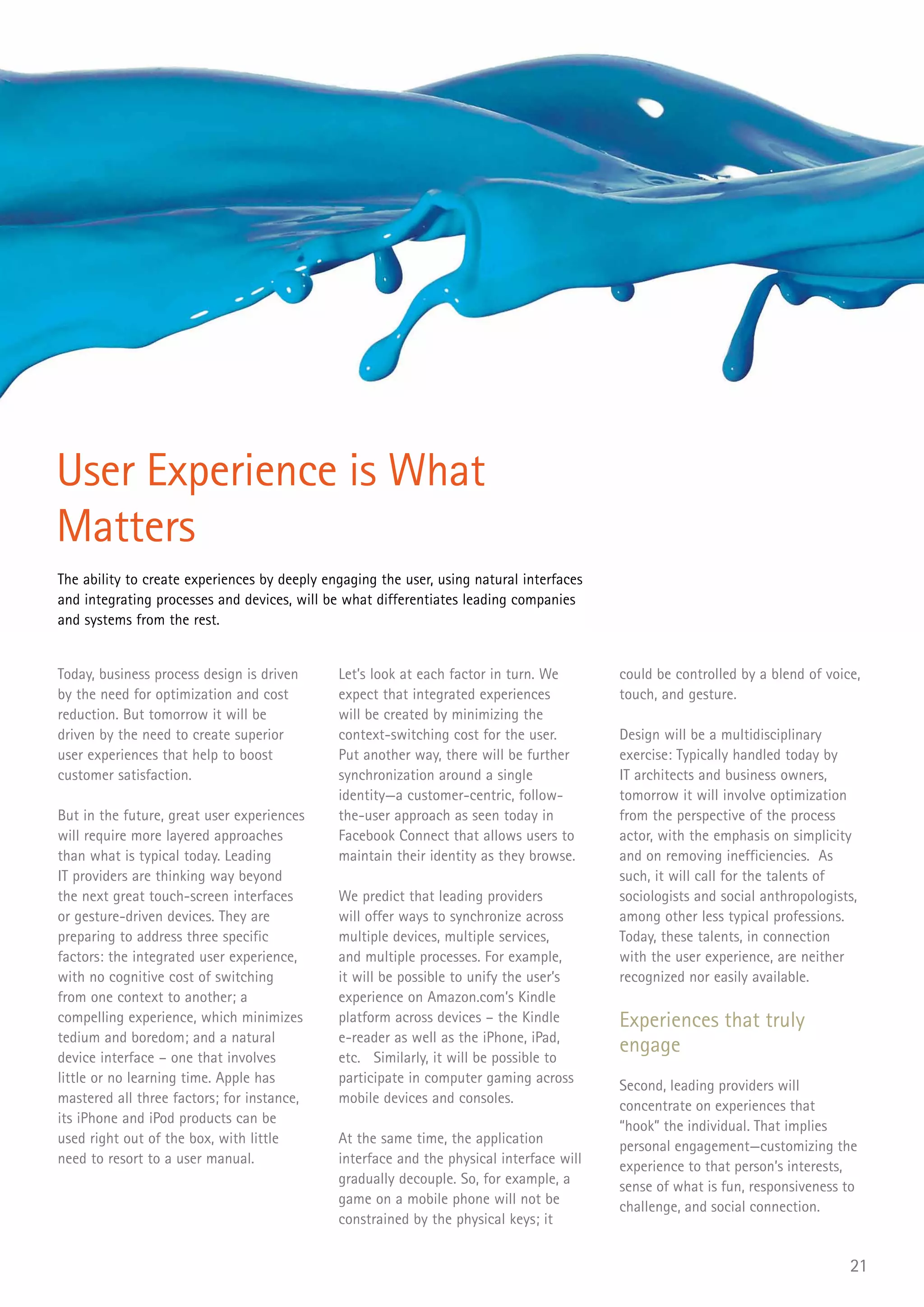 User Experience is What
Matters
The ability to create experiences by deeply engaging the user, using natural interfaces
and integrating processes and devices, will be what differentiates leading companies
and systems from the rest.


Today, business process design is driven      Let’s look at each factor in turn. We       could be controlled by a blend of voice,
by the need for optimization and cost         expect that integrated experiences          touch, and gesture.
reduction. But tomorrow it will be            will be created by minimizing the
driven by the need to create superior         context-switching cost for the user.        Design will be a multidisciplinary
user experiences that help to boost           Put another way, there will be further      exercise: Typically handled today by
customer satisfaction.                        synchronization around a single             IT architects and business owners,
                                              identity—a customer-centric, follow-        tomorrow it will involve optimization
But in the future, great user experiences     the-user approach as seen today in          from the perspective of the process
will require more layered approaches          Facebook Connect that allows users to       actor, with the emphasis on simplicity
than what is typical today. Leading           maintain their identity as they browse.     and on removing inefficiencies. As
IT providers are thinking way beyond                                                      such, it will call for the talents of
the next great touch-screen interfaces        We predict that leading providers           sociologists and social anthropologists,
or gesture-driven devices. They are           will offer ways to synchronize across       among other less typical professions.
preparing to address three specific           multiple devices, multiple services,        Today, these talents, in connection
factors: the integrated user experience,      and multiple processes. For example,        with the user experience, are neither
with no cognitive cost of switching           it will be possible to unify the user’s     recognized nor easily available.
from one context to another; a                experience on Amazon.com’s Kindle
compelling experience, which minimizes        platform across devices – the Kindle        Experiences that truly
tedium and boredom; and a natural             e-reader as well as the iPhone, iPad,
device interface – one that involves          etc. Similarly, it will be possible to
                                                                                          engage
little or no learning time. Apple has         participate in computer gaming across       Second, leading providers will
mastered all three factors; for instance,     mobile devices and consoles.                concentrate on experiences that
its iPhone and iPod products can be                                                       “hook” the individual. That implies
used right out of the box, with little        At the same time, the application           personal engagement—customizing the
need to resort to a user manual.              interface and the physical interface will   experience to that person’s interests,
                                              gradually decouple. So, for example, a      sense of what is fun, responsiveness to
                                              game on a mobile phone will not be          challenge, and social connection.
                                              constrained by the physical keys; it


                                                                                                                                21
 