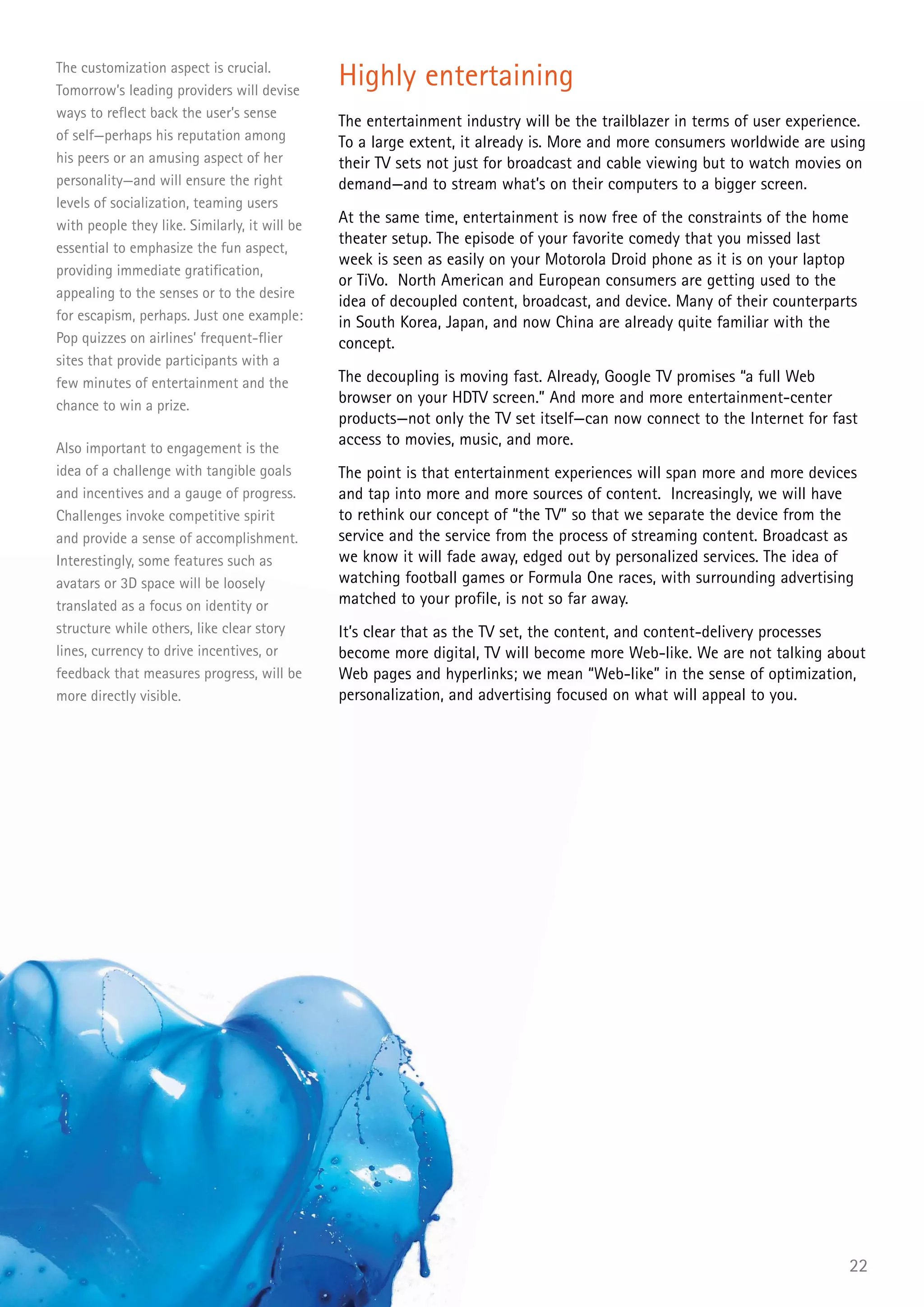 The customization aspect is crucial.
Tomorrow’s leading providers will devise
                                               Highly entertaining
ways to reflect back the user’s sense
                                               The entertainment industry will be the trailblazer in terms of user experience.
of self—perhaps his reputation among           To a large extent, it already is. More and more consumers worldwide are using
his peers or an amusing aspect of her          their TV sets not just for broadcast and cable viewing but to watch movies on
personality—and will ensure the right          demand—and to stream what’s on their computers to a bigger screen.
levels of socialization, teaming users
with people they like. Similarly, it will be   At the same time, entertainment is now free of the constraints of the home
                                               theater setup. The episode of your favorite comedy that you missed last
essential to emphasize the fun aspect,
                                               week is seen as easily on your Motorola Droid phone as it is on your laptop
providing immediate gratification,
                                               or TiVo. North American and European consumers are getting used to the
appealing to the senses or to the desire
                                               idea of decoupled content, broadcast, and device. Many of their counterparts
for escapism, perhaps. Just one example:       in South Korea, Japan, and now China are already quite familiar with the
Pop quizzes on airlines’ frequent-flier        concept.
sites that provide participants with a
few minutes of entertainment and the           The decoupling is moving fast. Already, Google TV promises “a full Web
chance to win a prize.                         browser on your HDTV screen.” And more and more entertainment-center
                                               products—not only the TV set itself—can now connect to the Internet for fast
Also important to engagement is the
                                               access to movies, music, and more.
idea of a challenge with tangible goals        The point is that entertainment experiences will span more and more devices
and incentives and a gauge of progress.        and tap into more and more sources of content. Increasingly, we will have
Challenges invoke competitive spirit           to rethink our concept of “the TV” so that we separate the device from the
and provide a sense of accomplishment.         service and the service from the process of streaming content. Broadcast as
Interestingly, some features such as           we know it will fade away, edged out by personalized services. The idea of
avatars or 3D space will be loosely            watching football games or Formula One races, with surrounding advertising
translated as a focus on identity or           matched to your profile, is not so far away.
structure while others, like clear story       It’s clear that as the TV set, the content, and content-delivery processes
lines, currency to drive incentives, or        become more digital, TV will become more Web-like. We are not talking about
feedback that measures progress, will be       Web pages and hyperlinks; we mean “Web-like” in the sense of optimization,
more directly visible.                         personalization, and advertising focused on what will appeal to you.




                                                                                                                           22
 