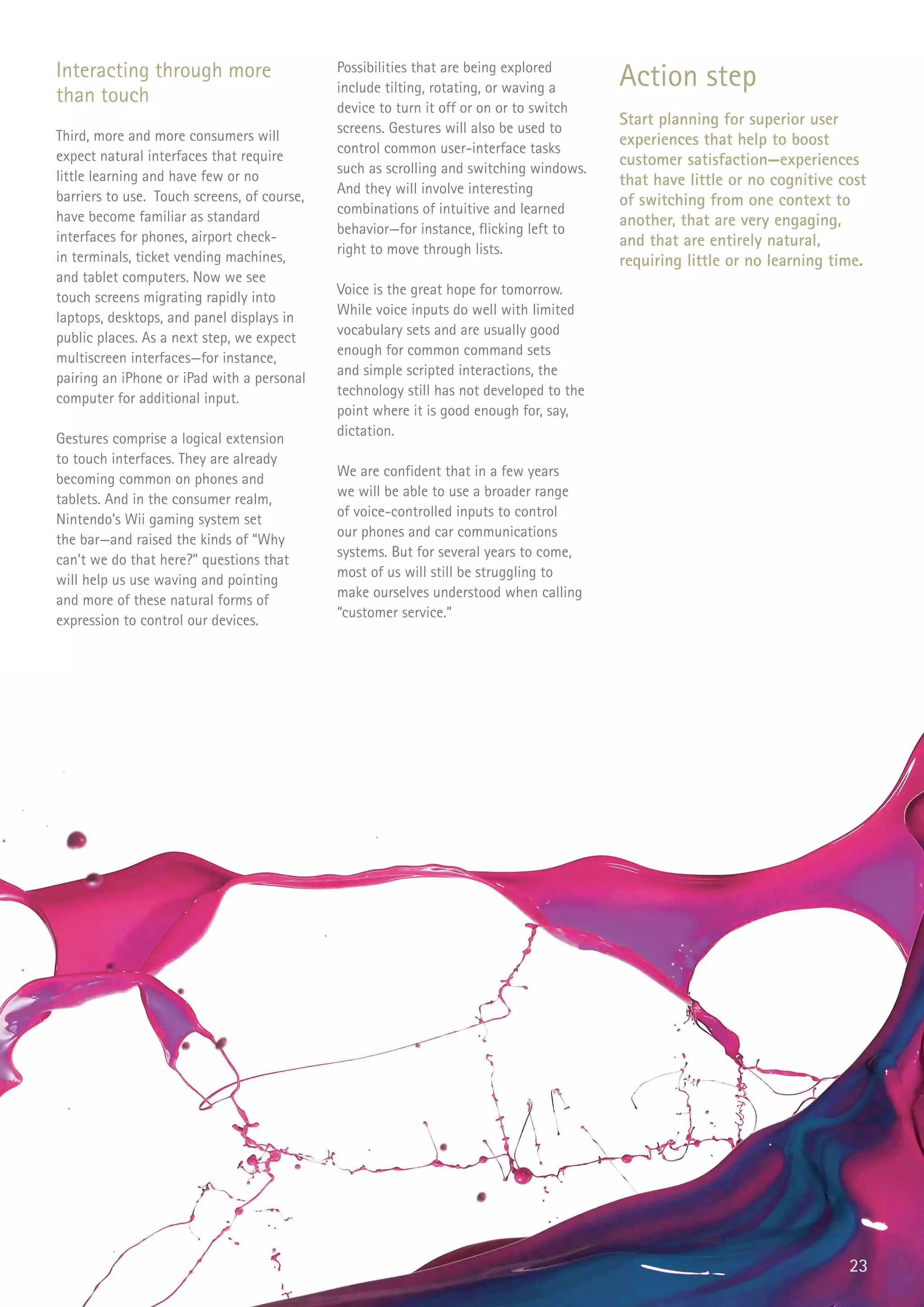 Interacting through more                     Possibilities that are being explored
                                                                                         Action step
                                             include tilting, rotating, or waving a
than touch                                   device to turn it off or on or to switch
                                             screens. Gestures will also be used to
                                                                                         Start planning for superior user
Third, more and more consumers will                                                      experiences that help to boost
                                             control common user-interface tasks
expect natural interfaces that require                                                   customer satisfaction—experiences
                                             such as scrolling and switching windows.
little learning and have few or no                                                       that have little or no cognitive cost
                                             And they will involve interesting
barriers to use. Touch screens, of course,                                               of switching from one context to
                                             combinations of intuitive and learned
have become familiar as standard                                                         another, that are very engaging,
                                             behavior—for instance, flicking left to
interfaces for phones, airport check-                                                    and that are entirely natural,
                                             right to move through lists.
in terminals, ticket vending machines,                                                   requiring little or no learning time.
and tablet computers. Now we see
                                             Voice is the great hope for tomorrow.
touch screens migrating rapidly into
                                             While voice inputs do well with limited
laptops, desktops, and panel displays in
                                             vocabulary sets and are usually good
public places. As a next step, we expect
                                             enough for common command sets
multiscreen interfaces—for instance,
                                             and simple scripted interactions, the
pairing an iPhone or iPad with a personal
                                             technology still has not developed to the
computer for additional input.
                                             point where it is good enough for, say,
                                             dictation.
Gestures comprise a logical extension
to touch interfaces. They are already
                                             We are confident that in a few years
becoming common on phones and
                                             we will be able to use a broader range
tablets. And in the consumer realm,
                                             of voice-controlled inputs to control
Nintendo’s Wii gaming system set
                                             our phones and car communications
the bar—and raised the kinds of “Why
                                             systems. But for several years to come,
can’t we do that here?” questions that
                                             most of us will still be struggling to
will help us use waving and pointing
                                             make ourselves understood when calling
and more of these natural forms of
                                             “customer service.”
expression to control our devices.




                                                                                                                           23
 