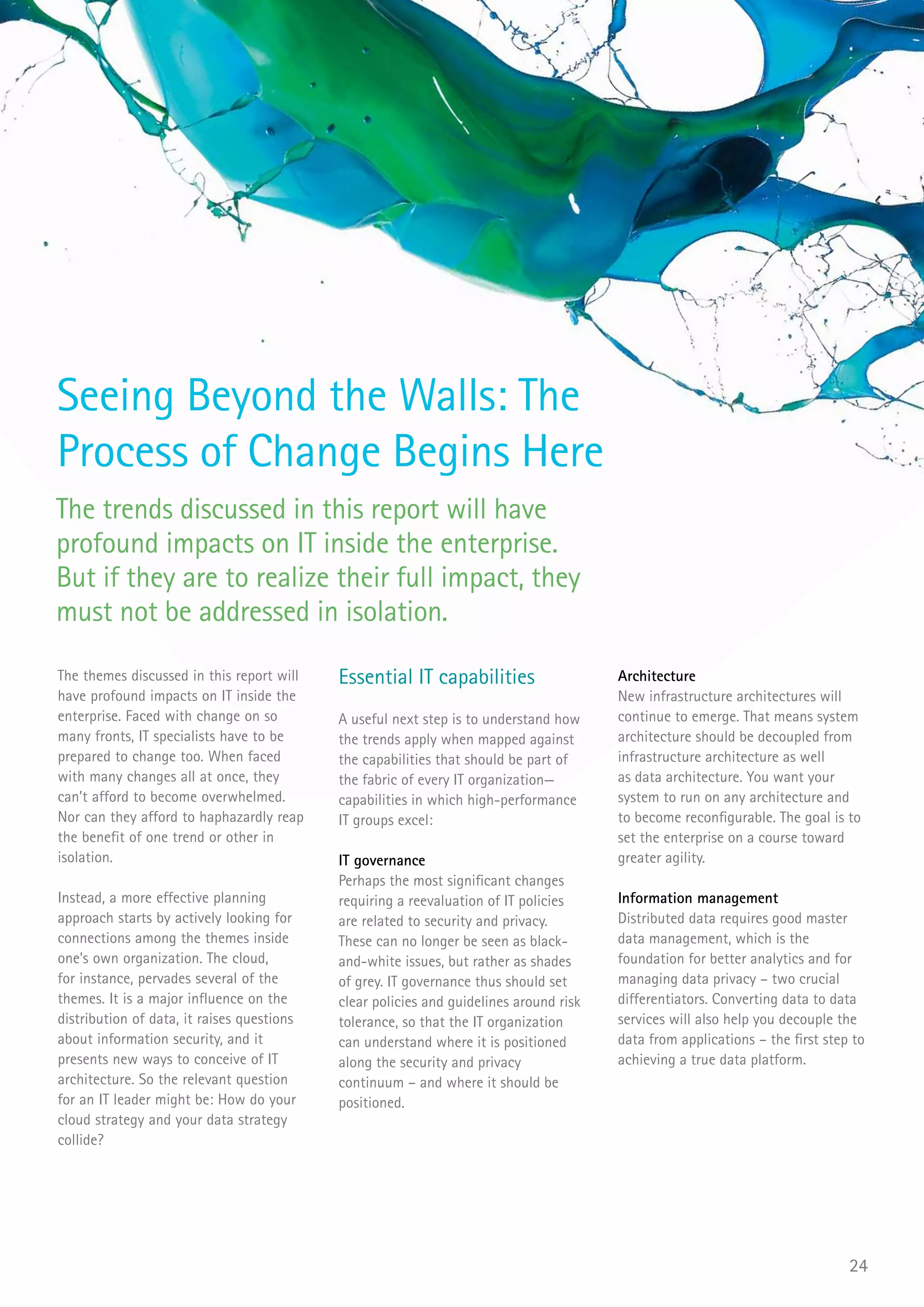 Seeing Beyond the Walls: The
Process of Change Begins Here
The trends discussed in this report will have
profound impacts on IT inside the enterprise.
But if they are to realize their full impact, they
must not be addressed in isolation.

The themes discussed in this report will    Essential IT capabilities                   Architecture
have profound impacts on IT inside the                                                  New infrastructure architectures will
enterprise. Faced with change on so         A useful next step is to understand how     continue to emerge. That means system
many fronts, IT specialists have to be      the trends apply when mapped against        architecture should be decoupled from
prepared to change too. When faced          the capabilities that should be part of     infrastructure architecture as well
with many changes all at once, they         the fabric of every IT organization—        as data architecture. You want your
can’t afford to become overwhelmed.         capabilities in which high-performance      system to run on any architecture and
Nor can they afford to haphazardly reap     IT groups excel:                            to become reconfigurable. The goal is to
the benefit of one trend or other in                                                    set the enterprise on a course toward
isolation.                                  IT governance                               greater agility.
                                            Perhaps the most significant changes
Instead, a more effective planning          requiring a reevaluation of IT policies     Information management
approach starts by actively looking for     are related to security and privacy.        Distributed data requires good master
connections among the themes inside         These can no longer be seen as black-       data management, which is the
one’s own organization. The cloud,          and-white issues, but rather as shades      foundation for better analytics and for
for instance, pervades several of the       of grey. IT governance thus should set      managing data privacy – two crucial
themes. It is a major influence on the      clear policies and guidelines around risk   differentiators. Converting data to data
distribution of data, it raises questions   tolerance, so that the IT organization      services will also help you decouple the
about information security, and it          can understand where it is positioned       data from applications – the first step to
presents new ways to conceive of IT         along the security and privacy              achieving a true data platform.
architecture. So the relevant question      continuum – and where it should be
for an IT leader might be: How do your      positioned.
cloud strategy and your data strategy
collide?




                                                                                                                               24
 