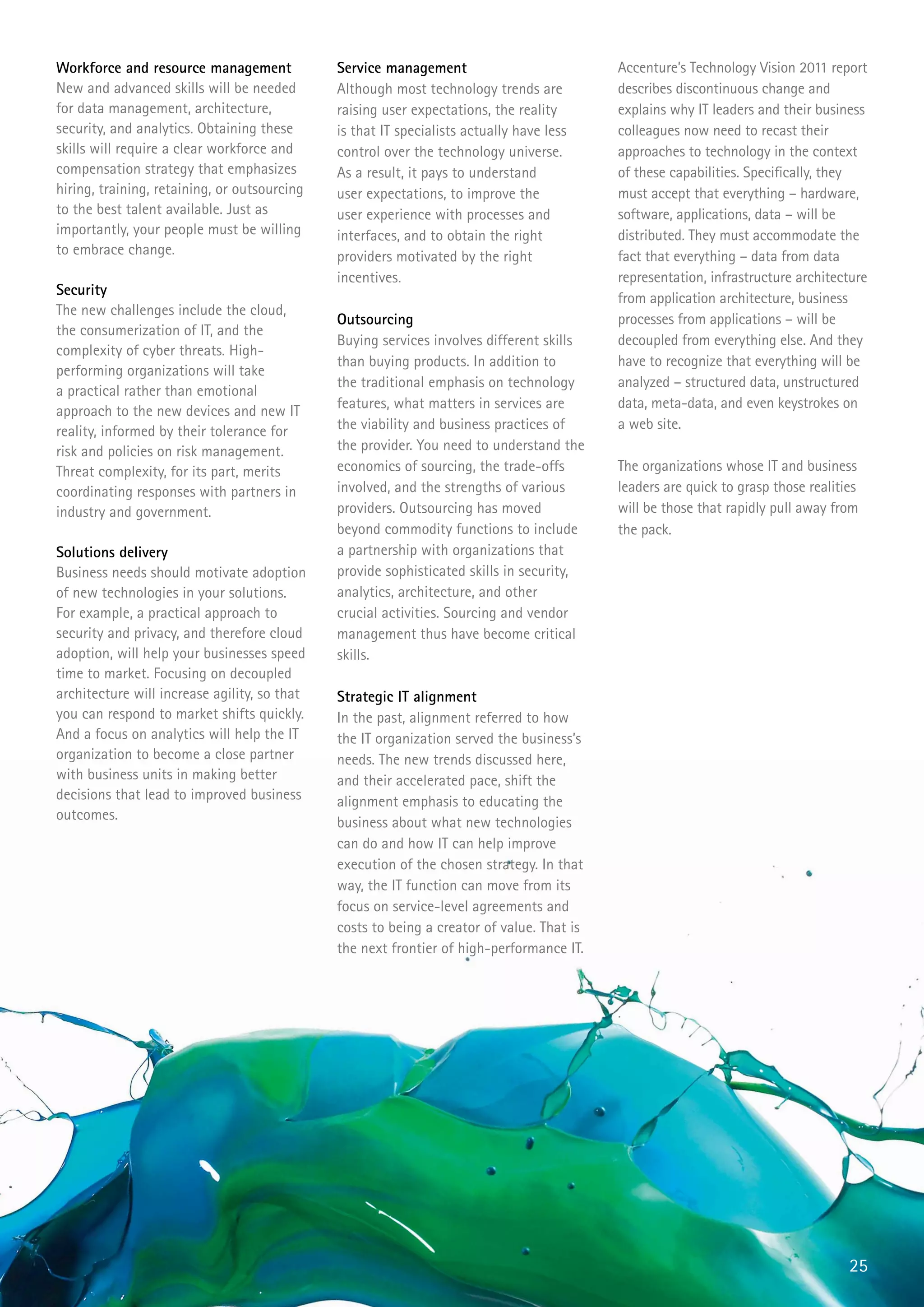 Workforce and resource management             Service management                           Accenture’s Technology Vision 2011 report
New and advanced skills will be needed        Although most technology trends are          describes discontinuous change and
for data management, architecture,            raising user expectations, the reality       explains why IT leaders and their business
security, and analytics. Obtaining these      is that IT specialists actually have less    colleagues now need to recast their
skills will require a clear workforce and     control over the technology universe.        approaches to technology in the context
compensation strategy that emphasizes         As a result, it pays to understand           of these capabilities. Specifically, they
hiring, training, retaining, or outsourcing   user expectations, to improve the            must accept that everything – hardware,
to the best talent available. Just as         user experience with processes and           software, applications, data – will be
importantly, your people must be willing      interfaces, and to obtain the right          distributed. They must accommodate the
to embrace change.                            providers motivated by the right             fact that everything – data from data
                                              incentives.                                  representation, infrastructure architecture
Security
                                                                                           from application architecture, business
The new challenges include the cloud,
                                              Outsourcing                                  processes from applications – will be
the consumerization of IT, and the
                                              Buying services involves different skills    decoupled from everything else. And they
complexity of cyber threats. High-
                                              than buying products. In addition to         have to recognize that everything will be
performing organizations will take
                                              the traditional emphasis on technology       analyzed – structured data, unstructured
a practical rather than emotional
                                              features, what matters in services are       data, meta-data, and even keystrokes on
approach to the new devices and new IT
reality, informed by their tolerance for      the viability and business practices of      a web site.
risk and policies on risk management.         the provider. You need to understand the
Threat complexity, for its part, merits       economics of sourcing, the trade-offs        The organizations whose IT and business
coordinating responses with partners in       involved, and the strengths of various       leaders are quick to grasp those realities
industry and government.                      providers. Outsourcing has moved             will be those that rapidly pull away from
                                              beyond commodity functions to include        the pack.
Solutions delivery                            a partnership with organizations that
Business needs should motivate adoption       provide sophisticated skills in security,
of new technologies in your solutions.        analytics, architecture, and other
For example, a practical approach to          crucial activities. Sourcing and vendor
security and privacy, and therefore cloud     management thus have become critical
adoption, will help your businesses speed     skills.
time to market. Focusing on decoupled
architecture will increase agility, so that   Strategic IT alignment
you can respond to market shifts quickly.     In the past, alignment referred to how
And a focus on analytics will help the IT     the IT organization served the business’s
organization to become a close partner        needs. The new trends discussed here,
with business units in making better          and their accelerated pace, shift the
decisions that lead to improved business      alignment emphasis to educating the
outcomes.                                     business about what new technologies
                                              can do and how IT can help improve
                                              execution of the chosen strategy. In that
                                              way, the IT function can move from its
                                              focus on service-level agreements and
                                              costs to being a creator of value. That is
                                              the next frontier of high-performance IT.




                                                                                                                                   25
 
