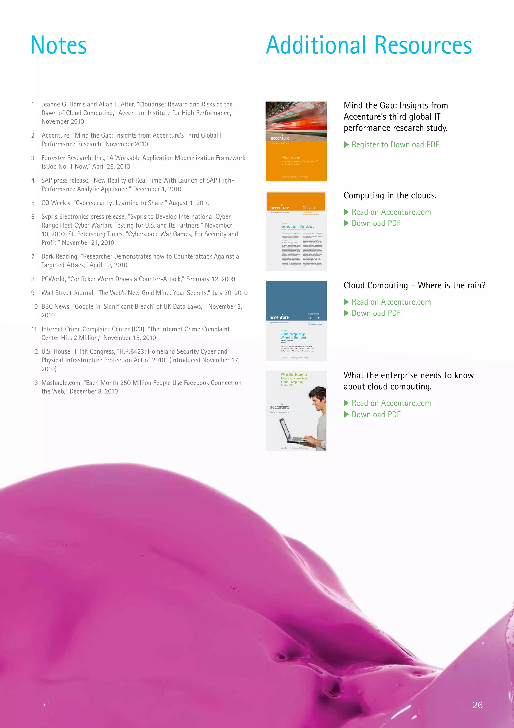 Notes                                                                             Additional Resources

1   Jeanne G. Harris and Allan E. Alter, “Cloudrise: Reward and Risks at the                                                                                                                           Mind the Gap: Insights from
    Dawn of Cloud Computing,” Accenture Institute for High Performance,
    November 2010
                                                                                                                                                                                                       Accenture’s third global IT
                                                                                                                                                                                                       performance research study.
2   Accenture, “Mind the Gap: Insights from Accenture’s Third Global IT
    Performance Research” November 2010                                                                                                                                                                u Register to Download PDF
3 Forrester Research, Inc., “A Workable Application Modernization Framework                        Mind the Gap
                                                                                                   Insights from Accenture’s third global IT

  Is Job No. 1 Now,” April 26, 2010
                                                                                                   performance research




4   SAP press release, “New Reality of Real Time With Launch of SAP High-
    Performance Analytic Appliance,” December 1, 2010
                                                                                                                                                                                                       Computing in the clouds.
5   CQ Weekly, “Cybersecurity: Learning to Share,” August 1, 2010                                                                                   This article originally appeared
                                                                                                                                                    in the May 2008 issue of




                                                                                                                                                    The journal of
                                                                                                                                                                                                       u Read on Accenture.com
6   Sypris Electronics press release, “Sypris to Develop International Cyber
                                                                                                                                                    high-performance business




    Range Host Cyber Warfare Testing for U.S. and Its Partners,” November
                                                                                                   On the Edge


                                                                                                  Computing in the clouds
                                                                                                  By Kishore S. Swaminathan, Chief Scientist, Accenture
                                                                                                                                                                                                       u Download PDF
    10, 2010; St. Petersburg Times, “Cyberspace War Games, For Security and                        Geeks are not generally known for colorful
                                                                                                   metaphors. But “cloud computing,” a
                                                                                                   metaphor that captures the imagination
                                                                                                   as well as the essence of an emerging
                                                                                                   computing paradigm, may be one of those
                                                                                                                                                    know or care which cloud a given raindrop
                                                                                                                                                    comes from. Within this rather broad definition,
                                                                                                                                                    there are at least three discernible categories
                                                                                                                                                    of cloud computing.




    Profit,” November 21, 2010
                                                                                                   rare exceptions.                                 Hardware cloud. This is a very large and very
                                                                                                                                                    sophisticated data center that lets you use
                                                                                                   Among other things, cloud computing              its hardware—servers, storage, network—for
                                                                                                   promises sourcing flexibil-ity for hardware      a use-based charge. You can, among other
                                                                                                   and software, variable (as opposed to fixed)     things, run your enterprise applications, store
                                                                                                   costs for IT, continuous (as opposed to step)    your data or execute e-commerce transactions.
                                                                                                   upgrades for mission-critical enterprise soft-
                                                                                                   ware, centralized management of user soft-       Need more processing power, storage or
                                                                                                   ware, and arguably better security against       bandwidth during crunch time? No problem.
                                                                                                   malicious attacks and data theft. Although       The hardware cloud infrastructure expands




7   Dark Reading, “Researcher Demonstrates how to Counterattack Against a
                                                                                                   the phrase “cloud computing” is somewhat         or contracts to accom-modate your need,
                                                                                                   new, many of the underlying technologies         and you pay only for what you use. Exactly
                                                                                                   are relatively mature and available.             how the provider does this or precisely
                                                                                                                                                    where the computing takes place, you don’t
                                                                                                   Cloud computing refers to the sourcing of        know and, theoretically, you don’t care.
                                                                                                   some capability—hardware, software, execu-       Amazon’s Elastic Computer Cloud, or EC2,
                                                                                                   tion of a business process—from somewhere        is an example of a hardware cloud.




    Targeted Attack,” April 19, 2010
                                                                                                   “out there.” The users of the capability don’t
                                                                                                   know and don’t care exactly where it comes       Software cloud. Also known as Software as
                                                                                  1
                                                                                  Outlook 2008
                                                                                                   from or how it’s put together, much the same     a Service, or SaaS, this is specialized software
                                                                                  Number 2         way a grateful farmer in a drought doesn’t       (say, for customer relationship management)




8   PCWorld, “Conficker Worm Draws a Counter-Attack,” February 12, 2009
                                                                                                                                                                                                       Cloud Computing – Where is the rain?
9   Wall Street Journal, “The Web's New Gold Mine: Your Secrets,” July 30, 2010
                                                                                                                                                                                                       u Read on Accenture.com
10 BBC News, “Google in 'Significant Breach' of UK Data Laws,” November 3,
   2010
                                                                                                                                                                  This article originally appeared
                                                                                                                                                                  in the October 2010 issue of
                                                                                                                                                                                                       u Download PDF
                                                                                                                                                                  The journal of
                                                                                                                                                                  high-performance business



11 Internet Crime Complaint Center (IC3), “The Internet Crime Complaint                          On the Edge


                                                                                                 Cloud computing:
   Center Hits 2 Million,” November 15, 2010                                                     Where is the rain?
                                                                                                 By Kishore S. Swaminathan
                                                                                                 Chief Scientist
                                                                                                 Accenture

                                                                                                 Cloud computing makes traditional IT faster, better



12 U.S. House, 111th Congress, “H.R.6423: Homeland Security Cyber and
                                                                                                 and cheaper—and it has the potential to change both
                                                                                                 the business and IT landscapes in fundamental ways.




   Physical Infrastructure Protection Act of 2010” (introduced November 17,
   2010)
                                                                                                 Whatof brochure
                                                                                                 Title the Enterprise
                                                                                                 Needs to Know About                                                                                   What the enterprise needs to know
13 Mashable.com, “Each Month 250 Million People Use Facebook Connect on                          Cloud Computing


   the Web,” December 8, 2010
                                                                                                 October 2009
                                                                                                                                                                                                       about cloud computing.
                                                                                                                                                                                                       u Read on Accenture.com
                                                                                                                                                                                                       u Download PDF




                                                                                                                                                                                                                                       26
 