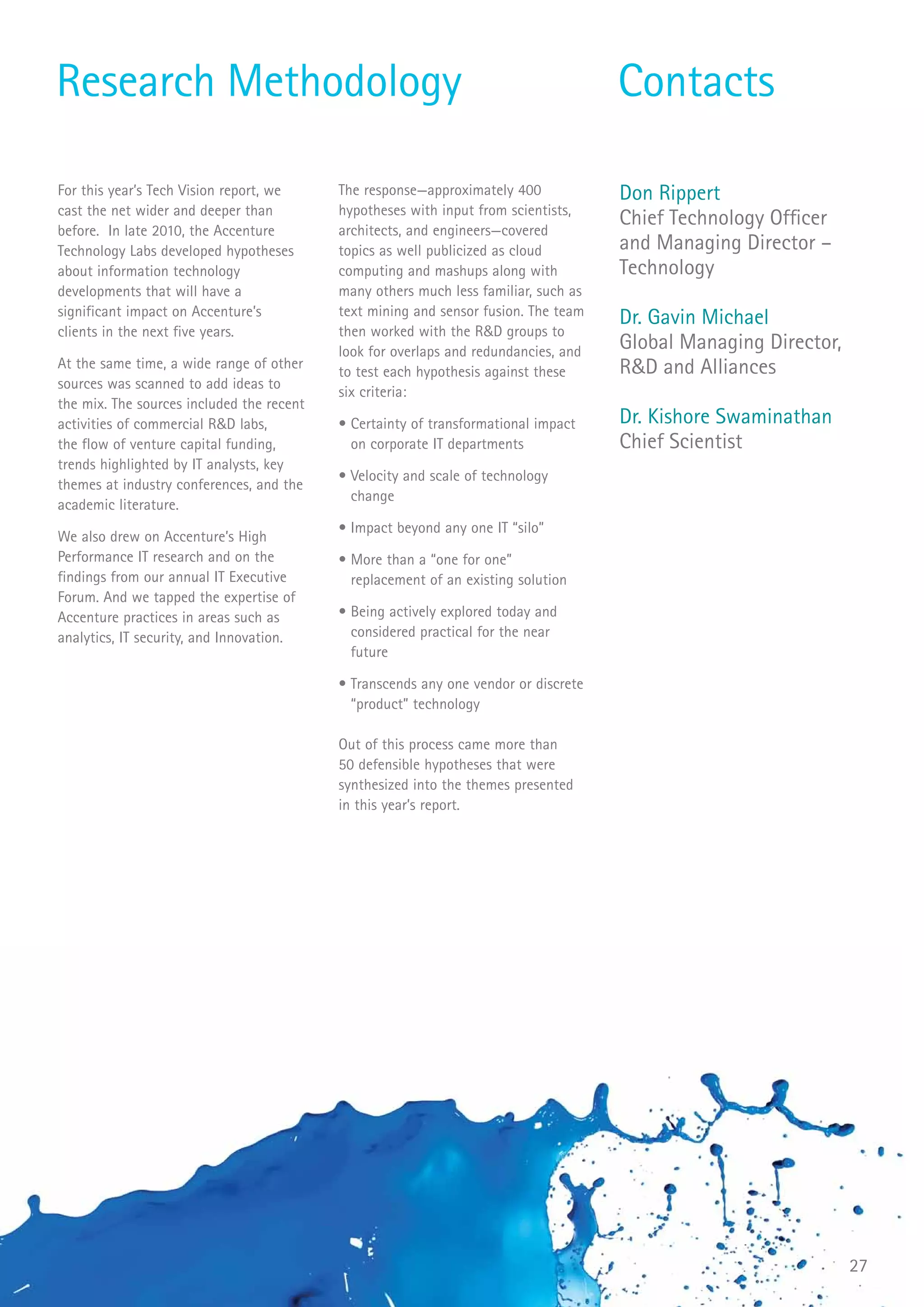 Research Methodology                                                                 Contacts

For this year’s Tech Vision report, we     The response—approximately 400            Don Rippert
cast the net wider and deeper than         hypotheses with input from scientists,
                                           architects, and engineers—covered
                                                                                     Chief Technology Officer
before. In late 2010, the Accenture
Technology Labs developed hypotheses       topics as well publicized as cloud        and Managing Director –
about information technology               computing and mashups along with          Technology
developments that will have a              many others much less familiar, such as
significant impact on Accenture’s          text mining and sensor fusion. The team
                                                                                     Dr. Gavin Michael
clients in the next five years.            then worked with the R&D groups to
                                           look for overlaps and redundancies, and   Global Managing Director,
At the same time, a wide range of other
                                           to test each hypothesis against these     R&D and Alliances
sources was scanned to add ideas to
                                           six criteria:
the mix. The sources included the recent
activities of commercial R&D labs,         • Certainty of transformational impact    Dr. Kishore Swaminathan
the flow of venture capital funding,         on corporate IT departments             Chief Scientist
trends highlighted by IT analysts, key
                                           • Velocity and scale of technology
themes at industry conferences, and the
                                             change
academic literature.
                                           • Impact beyond any one IT “silo”
We also drew on Accenture’s High
Performance IT research and on the         • More than a “one for one”
findings from our annual IT Executive        replacement of an existing solution
Forum. And we tapped the expertise of
Accenture practices in areas such as       • Being actively explored today and
analytics, IT security, and Innovation.      considered practical for the near
                                             future

                                           • Transcends any one vendor or discrete
                                             “product” technology

                                           Out of this process came more than
                                           50 defensible hypotheses that were
                                           synthesized into the themes presented
                                           in this year’s report.




                                                                                                                 27
 
