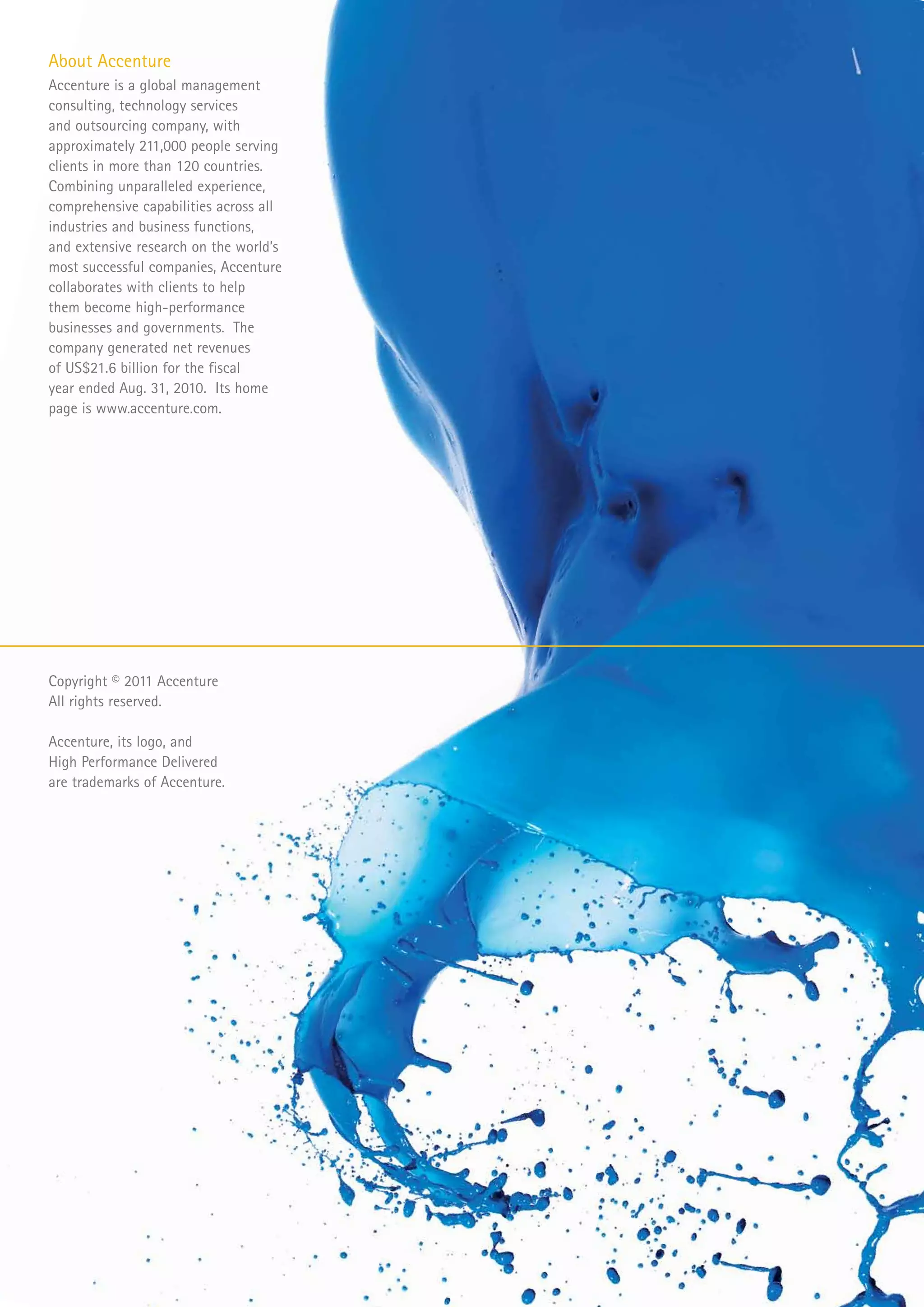 About Accenture
Accenture is a global management
consulting, technology services
and outsourcing company, with
approximately 211,000 people serving
clients in more than 120 countries.
Combining unparalleled experience,
comprehensive capabilities across all
industries and business functions,
and extensive research on the world’s
most successful companies, Accenture
collaborates with clients to help
them become high-performance
businesses and governments. The
company generated net revenues
of US$21.6 billion for the fiscal
year ended Aug. 31, 2010. Its home
page is www.accenture.com.




Copyright © 2011 Accenture
All rights reserved.

Accenture, its logo, and
High Performance Delivered
are trademarks of Accenture.
 