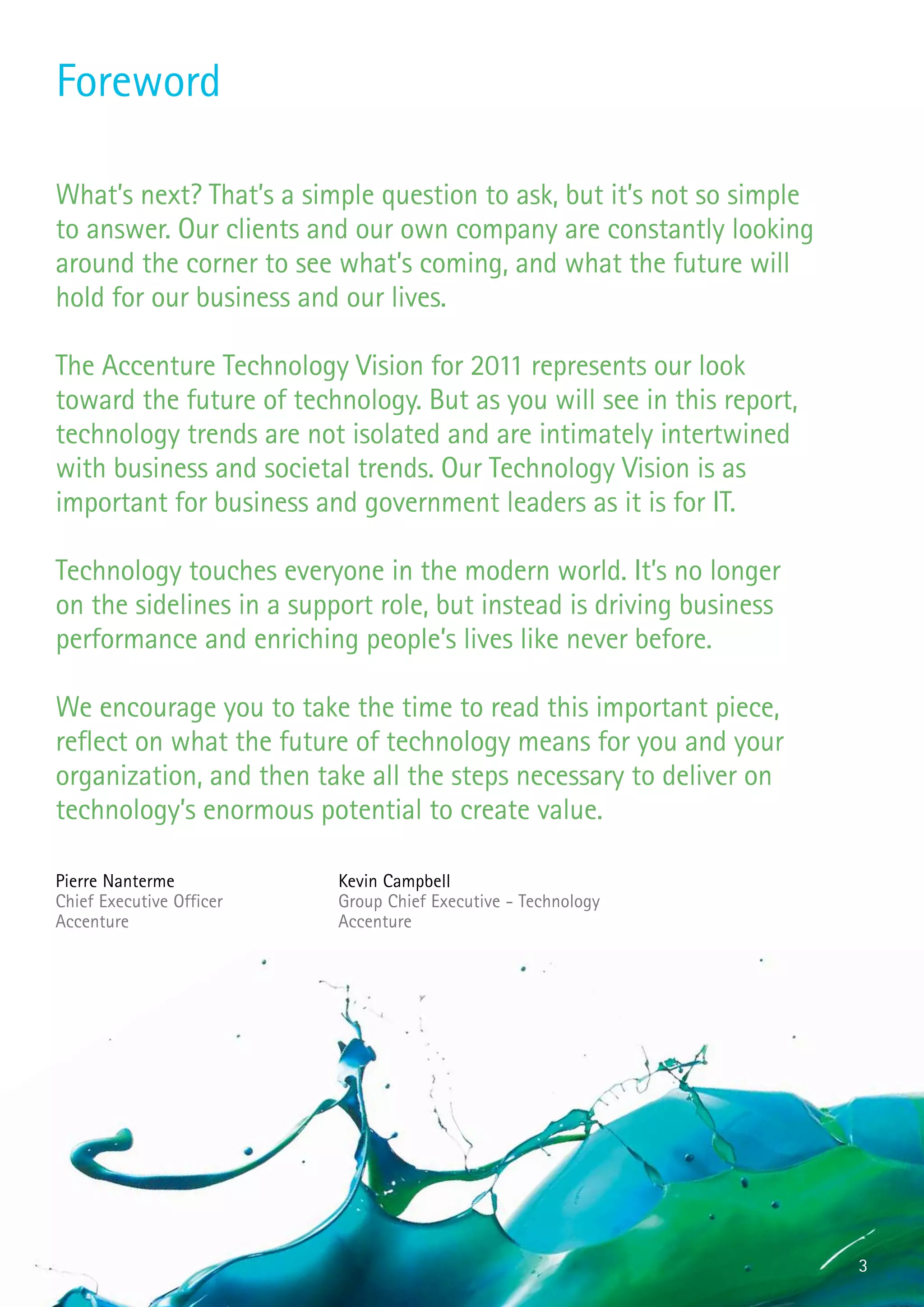 Foreword

What’s next? That’s a simple question to ask, but it’s not so simple
to answer. Our clients and our own company are constantly looking
around the corner to see what’s coming, and what the future will
hold for our business and our lives.

The Accenture Technology Vision for 2011 represents our look
toward the future of technology. But as you will see in this report,
technology trends are not isolated and are intimately intertwined
with business and societal trends. Our Technology Vision is as
important for business and government leaders as it is for IT.

Technology touches everyone in the modern world. It’s no longer
on the sidelines in a support role, but instead is driving business
performance and enriching people’s lives like never before.

We encourage you to take the time to read this important piece,
reflect on what the future of technology means for you and your
organization, and then take all the steps necessary to deliver on
technology’s enormous potential to create value.

Pierre Nanterme           Kevin Campbell
Chief Executive Officer   Group Chief Executive - Technology
Accenture                 Accenture




                                                                       3
 