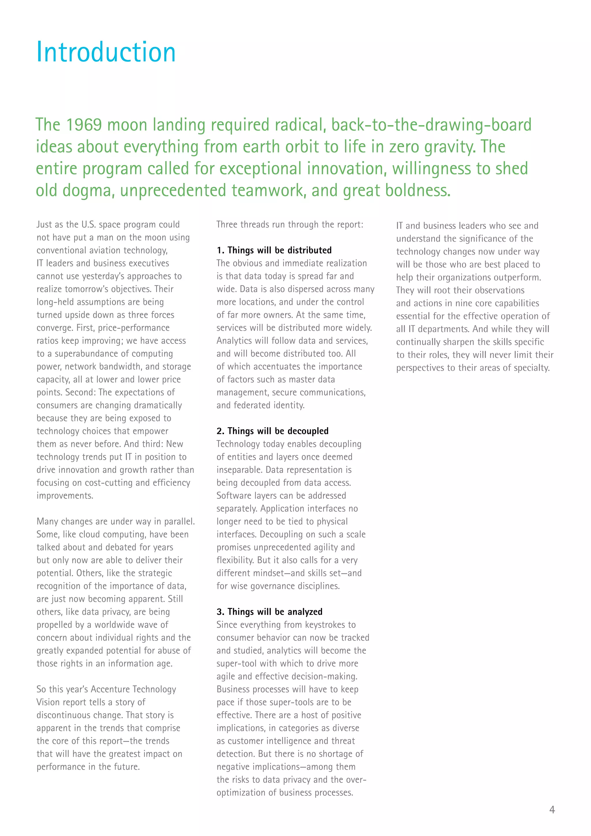 Introduction

The 1969 moon landing required radical, back-to-the-drawing-board
ideas about everything from earth orbit to life in zero gravity. The
entire program called for exceptional innovation, willingness to shed
old dogma, unprecedented teamwork, and great boldness.
Just as the U.S. space program could      Three threads run through the report:       IT and business leaders who see and
not have put a man on the moon using                                                  understand the significance of the
conventional aviation technology,         1. Things will be distributed               technology changes now under way
IT leaders and business executives        The obvious and immediate realization       will be those who are best placed to
cannot use yesterday’s approaches to      is that data today is spread far and        help their organizations outperform.
realize tomorrow’s objectives. Their      wide. Data is also dispersed across many    They will root their observations
long-held assumptions are being           more locations, and under the control       and actions in nine core capabilities
turned upside down as three forces        of far more owners. At the same time,       essential for the effective operation of
converge. First, price-performance        services will be distributed more widely.   all IT departments. And while they will
ratios keep improving; we have access     Analytics will follow data and services,    continually sharpen the skills specific
to a superabundance of computing          and will become distributed too. All        to their roles, they will never limit their
power, network bandwidth, and storage     of which accentuates the importance         perspectives to their areas of specialty.
capacity, all at lower and lower price    of factors such as master data
points. Second: The expectations of       management, secure communications,
consumers are changing dramatically       and federated identity.
because they are being exposed to
technology choices that empower           2. Things will be decoupled
them as never before. And third: New      Technology today enables decoupling
technology trends put IT in position to   of entities and layers once deemed
drive innovation and growth rather than   inseparable. Data representation is
focusing on cost-cutting and efficiency   being decoupled from data access.
improvements.                             Software layers can be addressed
                                          separately. Application interfaces no
Many changes are under way in parallel.   longer need to be tied to physical
Some, like cloud computing, have been     interfaces. Decoupling on such a scale
talked about and debated for years        promises unprecedented agility and
but only now are able to deliver their    flexibility. But it also calls for a very
potential. Others, like the strategic     different mindset—and skills set—and
recognition of the importance of data,    for wise governance disciplines.
are just now becoming apparent. Still
others, like data privacy, are being      3. Things will be analyzed
propelled by a worldwide wave of          Since everything from keystrokes to
concern about individual rights and the   consumer behavior can now be tracked
greatly expanded potential for abuse of   and studied, analytics will become the
those rights in an information age.       super-tool with which to drive more
                                          agile and effective decision-making.
So this year’s Accenture Technology       Business processes will have to keep
Vision report tells a story of            pace if those super-tools are to be
discontinuous change. That story is       effective. There are a host of positive
apparent in the trends that comprise      implications, in categories as diverse
the core of this report—the trends        as customer intelligence and threat
that will have the greatest impact on     detection. But there is no shortage of
performance in the future.                negative implications—among them
                                          the risks to data privacy and the over-
                                          optimization of business processes.
                                                                                                                               4
 