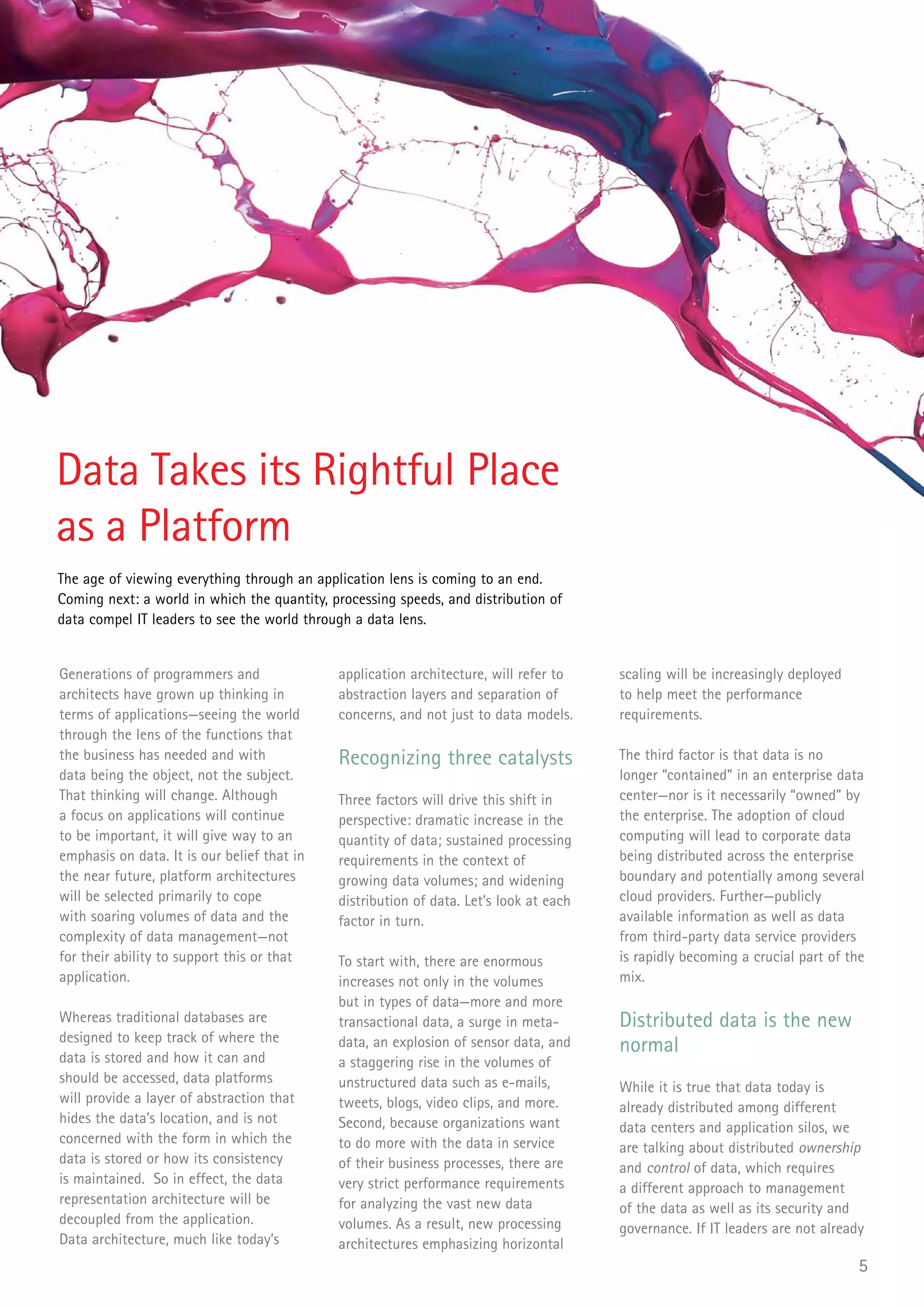 Data Takes its Rightful Place
as a Platform
The age of viewing everything through an application lens is coming to an end.
Coming next: a world in which the quantity, processing speeds, and distribution of
data compel IT leaders to see the world through a data lens.


Generations of programmers and               application architecture, will refer to    scaling will be increasingly deployed
architects have grown up thinking in         abstraction layers and separation of       to help meet the performance
terms of applications—seeing the world       concerns, and not just to data models.     requirements.
through the lens of the functions that
the business has needed and with             Recognizing three catalysts                The third factor is that data is no
data being the object, not the subject.                                                 longer “contained” in an enterprise data
That thinking will change. Although          Three factors will drive this shift in     center—nor is it necessarily “owned” by
a focus on applications will continue        perspective: dramatic increase in the      the enterprise. The adoption of cloud
to be important, it will give way to an      quantity of data; sustained processing     computing will lead to corporate data
emphasis on data. It is our belief that in   requirements in the context of             being distributed across the enterprise
the near future, platform architectures      growing data volumes; and widening         boundary and potentially among several
will be selected primarily to cope           distribution of data. Let’s look at each   cloud providers. Further—publicly
with soaring volumes of data and the         factor in turn.                            available information as well as data
complexity of data management—not                                                       from third-party data service providers
for their ability to support this or that    To start with, there are enormous          is rapidly becoming a crucial part of the
application.                                 increases not only in the volumes          mix.
                                             but in types of data—more and more
Whereas traditional databases are            transactional data, a surge in meta-       Distributed data is the new
designed to keep track of where the
data is stored and how it can and
                                             data, an explosion of sensor data, and     normal
                                             a staggering rise in the volumes of
should be accessed, data platforms           unstructured data such as e-mails,         While it is true that data today is
will provide a layer of abstraction that     tweets, blogs, video clips, and more.      already distributed among different
hides the data’s location, and is not        Second, because organizations want         data centers and application silos, we
concerned with the form in which the         to do more with the data in service        are talking about distributed ownership
data is stored or how its consistency        of their business processes, there are     and control of data, which requires
is maintained. So in effect, the data        very strict performance requirements       a different approach to management
representation architecture will be          for analyzing the vast new data            of the data as well as its security and
decoupled from the application.              volumes. As a result, new processing       governance. If IT leaders are not already
Data architecture, much like today’s         architectures emphasizing horizontal
                                                                                                                                5
 