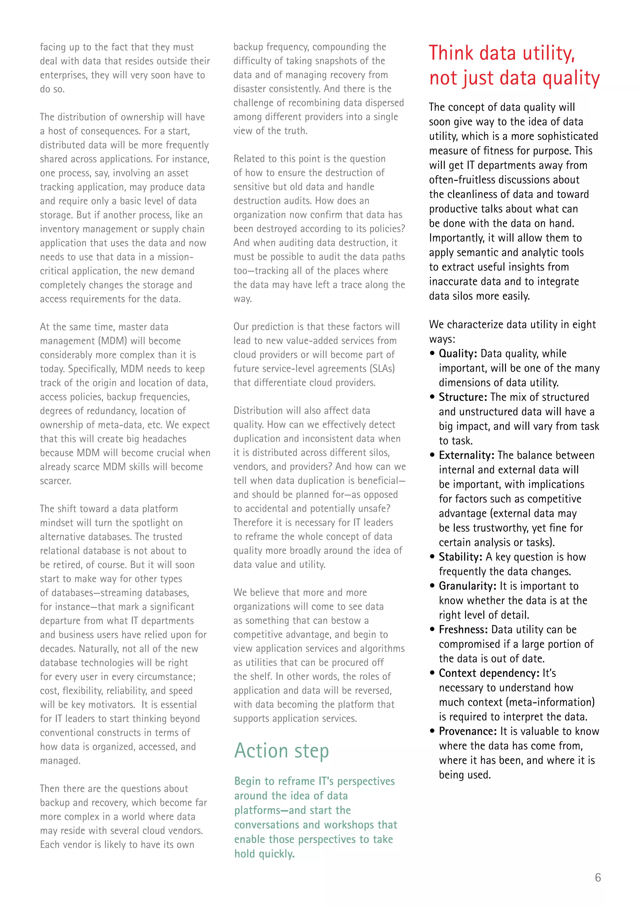 facing up to the fact that they must
deal with data that resides outside their
                                            backup frequency, compounding the
                                            difficulty of taking snapshots of the       Think data utility,
enterprises, they will very soon have to
do so.
                                            data and of managing recovery from
                                            disaster consistently. And there is the
                                                                                        not just data quality
                                            challenge of recombining data dispersed     The concept of data quality will
The distribution of ownership will have     among different providers into a single     soon give way to the idea of data
a host of consequences. For a start,        view of the truth.
                                                                                        utility, which is a more sophisticated
distributed data will be more frequently
                                                                                        measure of fitness for purpose. This
shared across applications. For instance,   Related to this point is the question
                                                                                        will get IT departments away from
one process, say, involving an asset        of how to ensure the destruction of
                                                                                        often-fruitless discussions about
tracking application, may produce data      sensitive but old data and handle
                                                                                        the cleanliness of data and toward
and require only a basic level of data      destruction audits. How does an
storage. But if another process, like an    organization now confirm that data has
                                                                                        productive talks about what can
inventory management or supply chain        been destroyed according to its policies?   be done with the data on hand.
application that uses the data and now      And when auditing data destruction, it      Importantly, it will allow them to
needs to use that data in a mission-        must be possible to audit the data paths    apply semantic and analytic tools
critical application, the new demand        too—tracking all of the places where        to extract useful insights from
completely changes the storage and          the data may have left a trace along the    inaccurate data and to integrate
access requirements for the data.           way.                                        data silos more easily.

At the same time, master data               Our prediction is that these factors will   We characterize data utility in eight
management (MDM) will become                lead to new value-added services from       ways:
considerably more complex than it is        cloud providers or will become part of      • Quality: Data quality, while
today. Specifically, MDM needs to keep      future service-level agreements (SLAs)        important, will be one of the many
track of the origin and location of data,   that differentiate cloud providers.           dimensions of data utility.
access policies, backup frequencies,                                                    • Structure: The mix of structured
degrees of redundancy, location of          Distribution will also affect data            and unstructured data will have a
ownership of meta-data, etc. We expect      quality. How can we effectively detect        big impact, and will vary from task
that this will create big headaches         duplication and inconsistent data when        to task.
because MDM will become crucial when        it is distributed across different silos,   • Externality: The balance between
already scarce MDM skills will become       vendors, and providers? And how can we        internal and external data will
scarcer.                                    tell when data duplication is beneficial—     be important, with implications
                                            and should be planned for—as opposed          for factors such as competitive
The shift toward a data platform            to accidental and potentially unsafe?         advantage (external data may
mindset will turn the spotlight on          Therefore it is necessary for IT leaders
                                                                                          be less trustworthy, yet fine for
alternative databases. The trusted          to reframe the whole concept of data
                                                                                          certain analysis or tasks).
relational database is not about to         quality more broadly around the idea of
                                                                                        • Stability: A key question is how
be retired, of course. But it will soon     data value and utility.
                                                                                          frequently the data changes.
start to make way for other types
                                                                                        • Granularity: It is important to
of databases—streaming databases,           We believe that more and more
for instance—that mark a significant        organizations will come to see data
                                                                                          know whether the data is at the
departure from what IT departments          as something that can bestow a                right level of detail.
and business users have relied upon for     competitive advantage, and begin to         • Freshness: Data utility can be
decades. Naturally, not all of the new      view application services and algorithms      compromised if a large portion of
database technologies will be right         as utilities that can be procured off         the data is out of date.
for every user in every circumstance;       the shelf. In other words, the roles of     • Context dependency: It’s
cost, flexibility, reliability, and speed   application and data will be reversed,        necessary to understand how
will be key motivators. It is essential     with data becoming the platform that          much context (meta-information)
for IT leaders to start thinking beyond     supports application services.                is required to interpret the data.
conventional constructs in terms of                                                     • Provenance: It is valuable to know
how data is organized, accessed, and
managed.
                                            Action step                                   where the data has come from,
                                                                                          where it has been, and where it is
                                                                                          being used.
                                            Begin to reframe IT’s perspectives
Then there are the questions about
                                            around the idea of data
backup and recovery, which become far
                                            platforms—and start the
more complex in a world where data
may reside with several cloud vendors.
                                            conversations and workshops that
Each vendor is likely to have its own       enable those perspectives to take
                                            hold quickly.

                                                                                                                             6
 
