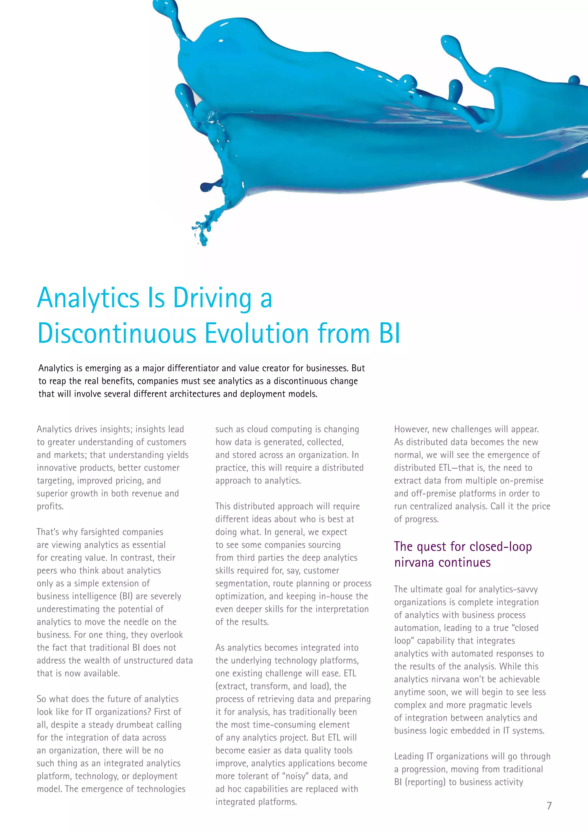 Analytics Is Driving a
Discontinuous Evolution from BI
Analytics is emerging as a major differentiator and value creator for businesses. But
to reap the real benefits, companies must see analytics as a discontinuous change
that will involve several different architectures and deployment models.


Analytics drives insights; insights lead      such as cloud computing is changing         However, new challenges will appear.
to greater understanding of customers         how data is generated, collected,           As distributed data becomes the new
and markets; that understanding yields        and stored across an organization. In       normal, we will see the emergence of
innovative products, better customer          practice, this will require a distributed   distributed ETL—that is, the need to
targeting, improved pricing, and              approach to analytics.                      extract data from multiple on-premise
superior growth in both revenue and                                                       and off-premise platforms in order to
profits.                                      This distributed approach will require      run centralized analysis. Call it the price
                                              different ideas about who is best at        of progress.
That’s why farsighted companies               doing what. In general, we expect
are viewing analytics as essential            to see some companies sourcing              The quest for closed-loop
for creating value. In contrast, their        from third parties the deep analytics
peers who think about analytics               skills required for, say, customer
                                                                                          nirvana continues
only as a simple extension of                 segmentation, route planning or process
                                                                                          The ultimate goal for analytics-savvy
business intelligence (BI) are severely       optimization, and keeping in-house the
                                                                                          organizations is complete integration
underestimating the potential of              even deeper skills for the interpretation
                                                                                          of analytics with business process
analytics to move the needle on the           of the results.
                                                                                          automation, leading to a true “closed
business. For one thing, they overlook
                                                                                          loop” capability that integrates
the fact that traditional BI does not         As analytics becomes integrated into
                                                                                          analytics with automated responses to
address the wealth of unstructured data       the underlying technology platforms,
                                                                                          the results of the analysis. While this
that is now available.                        one existing challenge will ease. ETL
                                                                                          analytics nirvana won’t be achievable
                                              (extract, transform, and load), the
                                                                                          anytime soon, we will begin to see less
So what does the future of analytics          process of retrieving data and preparing
                                                                                          complex and more pragmatic levels
look like for IT organizations? First of      it for analysis, has traditionally been
                                                                                          of integration between analytics and
all, despite a steady drumbeat calling        the most time-consuming element
                                                                                          business logic embedded in IT systems.
for the integration of data across            of any analytics project. But ETL will
an organization, there will be no             become easier as data quality tools
                                                                                          Leading IT organizations will go through
such thing as an integrated analytics         improve, analytics applications become
                                                                                          a progression, moving from traditional
platform, technology, or deployment           more tolerant of “noisy” data, and
                                                                                          BI (reporting) to business activity
model. The emergence of technologies          ad hoc capabilities are replaced with
                                              integrated platforms.                                                                 7
 