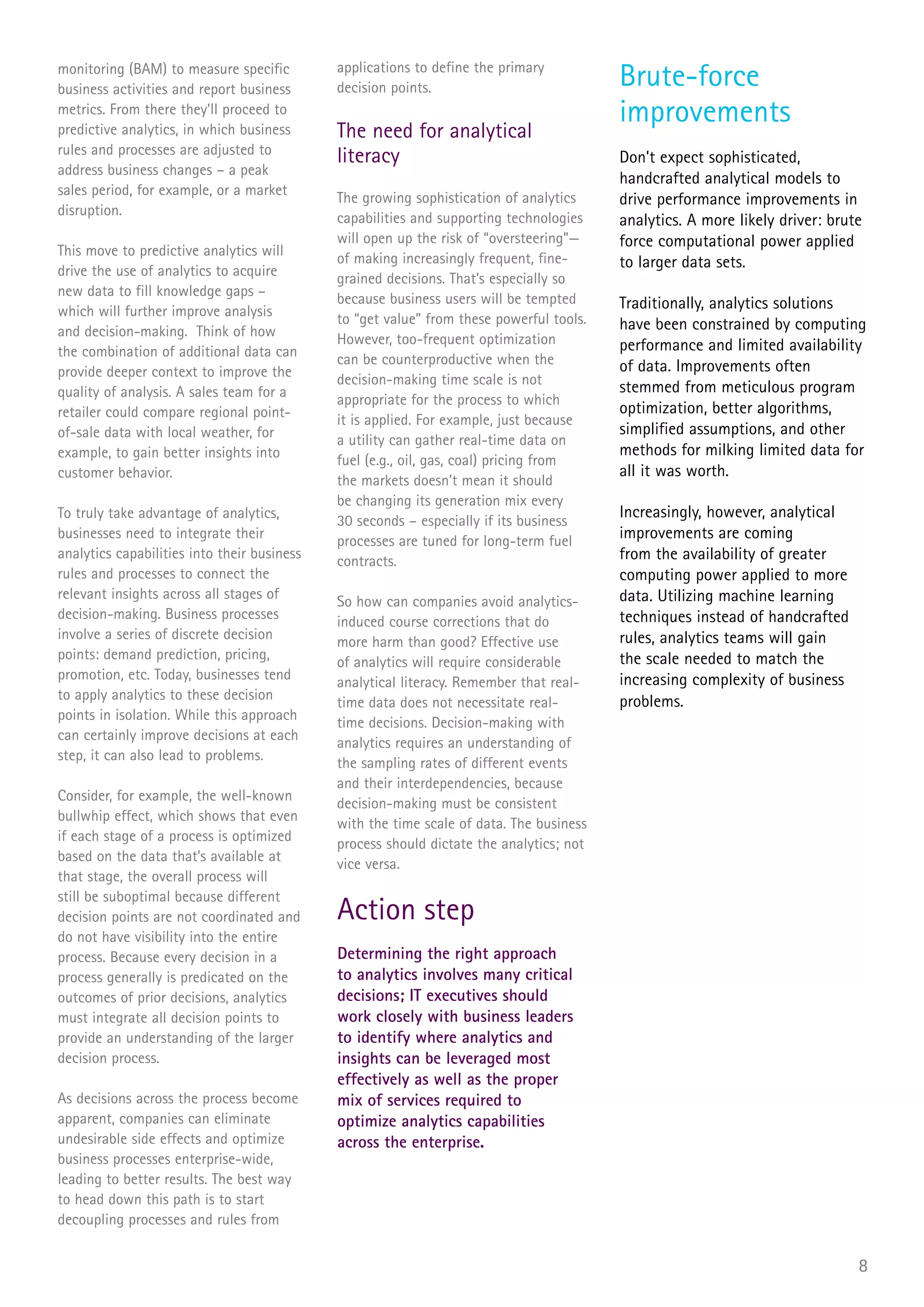 monitoring (BAM) to measure specific
business activities and report business
                                             applications to define the primary
                                             decision points.                            Brute-force
metrics. From there they’ll proceed to                                                   improvements
predictive analytics, in which business      The need for analytical
rules and processes are adjusted to
                                             literacy                                    Don’t expect sophisticated,
address business changes – a peak
                                                                                         handcrafted analytical models to
sales period, for example, or a market       The growing sophistication of analytics     drive performance improvements in
disruption.                                  capabilities and supporting technologies    analytics. A more likely driver: brute
                                             will open up the risk of “oversteering”—    force computational power applied
This move to predictive analytics will       of making increasingly frequent, fine-      to larger data sets.
drive the use of analytics to acquire        grained decisions. That’s especially so
new data to fill knowledge gaps –            because business users will be tempted      Traditionally, analytics solutions
which will further improve analysis          to “get value” from these powerful tools.   have been constrained by computing
and decision-making. Think of how            However, too-frequent optimization          performance and limited availability
the combination of additional data can       can be counterproductive when the           of data. Improvements often
provide deeper context to improve the        decision-making time scale is not
quality of analysis. A sales team for a                                                  stemmed from meticulous program
                                             appropriate for the process to which
retailer could compare regional point-                                                   optimization, better algorithms,
                                             it is applied. For example, just because
of-sale data with local weather, for                                                     simplified assumptions, and other
                                             a utility can gather real-time data on
example, to gain better insights into                                                    methods for milking limited data for
                                             fuel (e.g., oil, gas, coal) pricing from
customer behavior.                                                                       all it was worth.
                                             the markets doesn’t mean it should
                                             be changing its generation mix every
To truly take advantage of analytics,        30 seconds – especially if its business
                                                                                         Increasingly, however, analytical
businesses need to integrate their           processes are tuned for long-term fuel      improvements are coming
analytics capabilities into their business   contracts.                                  from the availability of greater
rules and processes to connect the                                                       computing power applied to more
relevant insights across all stages of                                                   data. Utilizing machine learning
                                             So how can companies avoid analytics-
decision-making. Business processes                                                      techniques instead of handcrafted
                                             induced course corrections that do
involve a series of discrete decision                                                    rules, analytics teams will gain
                                             more harm than good? Effective use
points: demand prediction, pricing,                                                      the scale needed to match the
                                             of analytics will require considerable
promotion, etc. Today, businesses tend                                                   increasing complexity of business
                                             analytical literacy. Remember that real-
to apply analytics to these decision                                                     problems.
                                             time data does not necessitate real-
points in isolation. While this approach
                                             time decisions. Decision-making with
can certainly improve decisions at each
                                             analytics requires an understanding of
step, it can also lead to problems.
                                             the sampling rates of different events
                                             and their interdependencies, because
Consider, for example, the well-known        decision-making must be consistent
bullwhip effect, which shows that even       with the time scale of data. The business
if each stage of a process is optimized      process should dictate the analytics; not
based on the data that’s available at
                                             vice versa.
that stage, the overall process will
still be suboptimal because different
decision points are not coordinated and      Action step
do not have visibility into the entire
process. Because every decision in a         Determining the right approach
process generally is predicated on the       to analytics involves many critical
outcomes of prior decisions, analytics       decisions; IT executives should
must integrate all decision points to        work closely with business leaders
provide an understanding of the larger       to identify where analytics and
decision process.                            insights can be leveraged most
                                             effectively as well as the proper
As decisions across the process become       mix of services required to
apparent, companies can eliminate            optimize analytics capabilities
undesirable side effects and optimize        across the enterprise.
business processes enterprise-wide,
leading to better results. The best way
to head down this path is to start
decoupling processes and rules from


                                                                                                                              8
 
