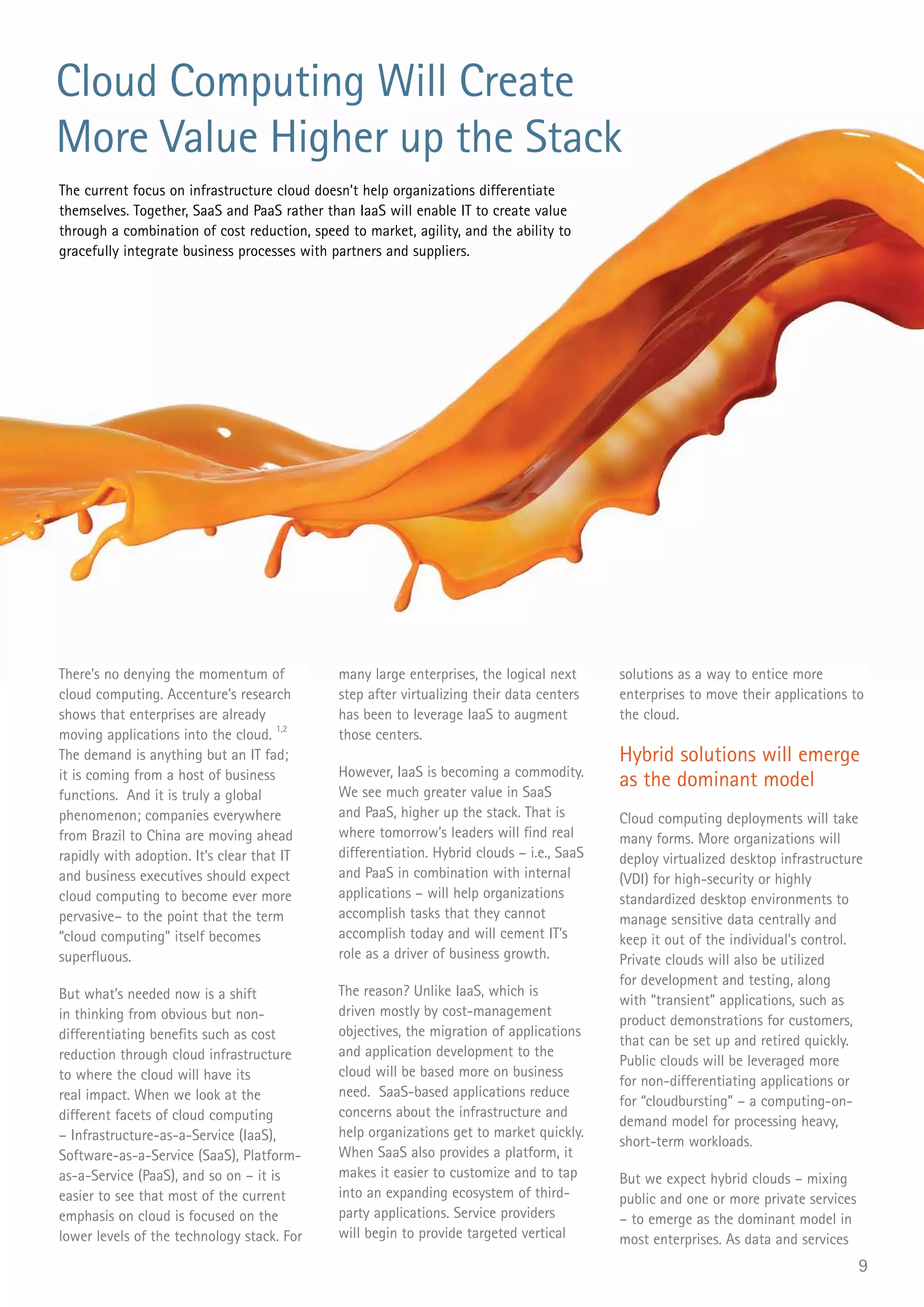 Cloud Computing Will Create
More Value Higher up the Stack
The current focus on infrastructure cloud doesn’t help organizations differentiate
themselves. Together, SaaS and PaaS rather than IaaS will enable IT to create value
through a combination of cost reduction, speed to market, agility, and the ability to
gracefully integrate business processes with partners and suppliers.




There’s no denying the momentum of            many large enterprises, the logical next      solutions as a way to entice more
cloud computing. Accenture’s research         step after virtualizing their data centers    enterprises to move their applications to
shows that enterprises are already            has been to leverage IaaS to augment          the cloud.
moving applications into the cloud. 1,2       those centers.
The demand is anything but an IT fad;                                                       Hybrid solutions will emerge
it is coming from a host of business          However, IaaS is becoming a commodity.
                                              We see much greater value in SaaS
                                                                                            as the dominant model
functions. And it is truly a global
phenomenon; companies everywhere              and PaaS, higher up the stack. That is        Cloud computing deployments will take
from Brazil to China are moving ahead         where tomorrow’s leaders will find real       many forms. More organizations will
rapidly with adoption. It’s clear that IT     differentiation. Hybrid clouds – i.e., SaaS   deploy virtualized desktop infrastructure
and business executives should expect         and PaaS in combination with internal         (VDI) for high-security or highly
cloud computing to become ever more           applications – will help organizations        standardized desktop environments to
pervasive– to the point that the term         accomplish tasks that they cannot             manage sensitive data centrally and
“cloud computing” itself becomes              accomplish today and will cement IT’s         keep it out of the individual’s control.
superfluous.                                  role as a driver of business growth.          Private clouds will also be utilized
                                                                                            for development and testing, along
But what’s needed now is a shift              The reason? Unlike IaaS, which is
                                                                                            with “transient” applications, such as
in thinking from obvious but non-             driven mostly by cost-management
                                                                                            product demonstrations for customers,
differentiating benefits such as cost         objectives, the migration of applications
                                                                                            that can be set up and retired quickly.
reduction through cloud infrastructure        and application development to the
                                                                                            Public clouds will be leveraged more
to where the cloud will have its              cloud will be based more on business
                                                                                            for non-differentiating applications or
real impact. When we look at the              need. SaaS-based applications reduce
                                                                                            for “cloudbursting” – a computing-on-
different facets of cloud computing           concerns about the infrastructure and
                                                                                            demand model for processing heavy,
– Infrastructure-as-a-Service (IaaS),         help organizations get to market quickly.
                                                                                            short-term workloads.
Software-as-a-Service (SaaS), Platform-       When SaaS also provides a platform, it
as-a-Service (PaaS), and so on – it is        makes it easier to customize and to tap       But we expect hybrid clouds – mixing
easier to see that most of the current        into an expanding ecosystem of third-         public and one or more private services
emphasis on cloud is focused on the           party applications. Service providers         – to emerge as the dominant model in
lower levels of the technology stack. For     will begin to provide targeted vertical       most enterprises. As data and services
                                                                                                                                      9
 