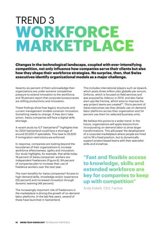 Seventy-six percent of them acknowledge their
organizations are under extreme competitive
pressure to extend innovation to the workforce,
and 78 percent report that corporate bureaucracies
are stifling productivity and innovation.
These findings show how legacy structures and
current management models constrain innovation.
Something needs to change. If they don’t take
action, Swiss companies will face a digital skills
shortage.
A recent study by ICT Switzerland12
highlights that
by 2024 Switzerland could face a shortage of
around 25,000 IT specialists. This rises to 35,600
if immigration restrictions are enforced.
In response, companies are looking beyond the
boundaries of their organizations to increase
workforce effectiveness, agility and innovation.
Our study highlights, for example, that while today
18 percent of Swiss companies’ workers are
independent freelancers (Figure 6), 94 percent
of companies plan to increase their use of
freelance workers over the next year.
The main benefits for Swiss companies? Access to
high-demand skills, knowledge and/or experience
(50 percent) and increased innovation through
dynamic teaming (48 percent).
The increasingly important role of freelancers in
the marketplace is driving the growth of on-demand
labor platforms. In the last few years, several of
these have launched in Switzerland.
This includes international players such as Upwork,
which posts three million jobs globally per annum;
Onforce, which is focused on field services and
was acquired by Adecco in 2014, and also Swiss
start-ups like Fective, which aims to improve the
way project teams are created13
. Thirty percent of
Swiss executives say they already use on-demand
labor platforms across their organization and 54
percent use them for selected business units.
We believe this points to a wider trend. In the
future, organizations will apply lessons from
incorporating on-demand labor to drive larger
transformations. This will power the development
of a corporate marketplace where people are hired
not to fill a fixed position, but to dynamically
support project-based teams with their specialist
skills and knowhow.
TREND 3
WORKFORCE
MARKETPLACE
“Fast and flexible access
to knowledge, skills and
extended workforce are
key for companies to keep
up with competition”
Andy Kobelt, CEO, f ective
Changes in the technological landscape, coupled with ever-intensifying
competition, not only influence how companies serve their clients but also
how they shape their workforce strategies. No surprise, then, that Swiss
executives identify organizational models as a major challenge.
SWISS TECH VISION 2017 TECHNOLOGY FOR PEOPLE10
 