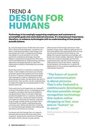 “The future of search
and communication
is about pictures.
That’s why Fashwell is
continuously developing
the best possible image
recognition technology
that makes online
shopping as fast, easy
and as "human" as
in store“
Matthias Dantone, CEO & Co-Founder,
Fashwell
By using the large amount of data they have about
their customers and employees, companies can
better understand attitudes to technology, and
how people work with it. Designing technology
that adapts to human behavior can confer
significant competitive advantage. Business
leaders in Switzerland recognize this. More than
two-thirds believe that by understanding customers'
objectives and designing tools to meet them,
organizations transform themselves from provider
to partner.
Becoming a partner to customers increases their
loyalty. It also enables a business to accompany
customers toward their present and future goals.
To do this, 77 percent of Swiss executives agree
that organizations need to understand not only
where people are today, but also where they want to
be tomorrow. They can then use this understanding
to shape technology that can guide people to their
desired outcomes.
That’s what one Zurich-based start-up, Fashwell15
,
is doing in the fashion sector. It’s leveraging visual
recognition and deep-learning technologies to
recognize fashion items in any web image and
provide shoppable links to customers, all within a
matter of seconds. It works with fashion brands
and retailers to eliminate the need for customers
to go through multiple clicks to purchase items.
It achieves this by rapidly understanding what
customers want, delivering what they’re looking
for, and closing the gap between their preferences
and what e-commerce can achieve.
Combined with the findings from our research,
examples like this show that Swiss executives,
in general, recognize the importance of shaping
the quality of the customer journey and the
effectiveness of technology solutions to meet
people’s unique needs. Seventy-eight percent of
executives believe that organizations that can truly
tap into what motivates human behavior, and
design the customer experience accordingly, will
be the next industry leaders. Moreover, 38 percent
of them (vs 31 percent globally) say that their
organizations plan over the next three years to
make extensive use of information, regarding
human behavior and tendencies, to guide the
development of new customer experiences and
relationships (Figure 8).
TREND 4
DESIGN FOR
HUMANS
Technology is increasingly supporting employees and customers to
accomplish goals and reach desired outcomes. It’s of paramount importance,
therefore, to enhance technologies with an understanding of how people
actually behave.
SWISS TECH VISION 2017 TECHNOLOGY FOR PEOPLE14
 
