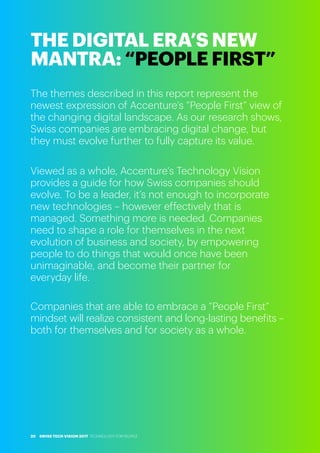 The themes described in this report represent the
newest expression of Accenture’s “People First” view of
the changing digital landscape. As our research shows,
Swiss companies are embracing digital change, but
they must evolve further to fully capture its value.
Viewed as a whole, Accenture’s Technology Vision
provides a guide for how Swiss companies should
evolve. To be a leader, it’s not enough to incorporate
new technologies – however effectively that is
managed. Something more is needed. Companies
need to shape a role for themselves in the next
evolution of business and society, by empowering
people to do things that would once have been
unimaginable, and become their partner for
everyday life.
Companies that are able to embrace a “People First”
mindset will realize consistent and long-lasting benefits –
both for themselves and for society as a whole.
THE DIGITAL ERA’S NEW
MANTRA: “PEOPLE FIRST”
SWISS TECH VISION 2017 TECHNOLOGY FOR PEOPLE20
 